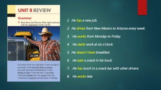 1. He has a new job.
2. He drives from New Mexico to Arizona every week.
3. He works from Monday to Friday.
4. He starts work at six o’clock.
5. He doesn’t have breakfast.
6. He eats a snack in his truck.
7. He has lunch in a snack bar with other drivers.
8. He works late.
 