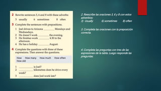 2. Reescribe las oraciones 3, 6 y 8 con estos
adverbios:
3) Usually 6) sometimes 8) often
3. Completa las oraciones con la preposición
correcta.
4. Completa las preguntas con tres de las
expresiones de la tabla. Luego responde las
preguntas.
 