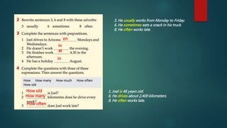 3. He usually works from Monday to Friday.
6. He sometimes eats a snack in his truck.
8. He often works late.
on
in
at
in
How old
How many
How often
1. Joel is 46 years old.
6. He drives about 2,400 kilometers.
8. He often works late.
 