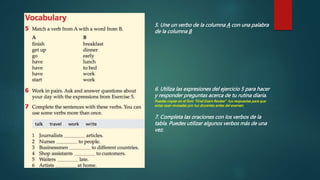5. Une un verbo de la columna A con una palabra
de la columna B
6. Utiliza las expresiones del ejercicio 5 para hacer
y responder preguntas acerca de tu rutina diaria.
Puedes copiar en el foro “Final Exam Review” tus respuestas para que
estas sean revisadas por tus docentes antes del examen.
7. Completa las oraciones con los verbos de la
tabla. Puedes utilizar algunos verbos más de una
vez.
 