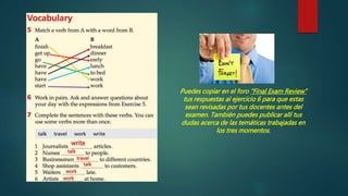 write
talk
travel
talk
work
work
Puedes copiar en el foro “Final Exam Review”
tus respuestas al ejercicio 6 para que estas
sean revisadas por tus docentes antes del
examen. También puedes publicar allí tus
dudas acerca de las temáticas trabajadas en
los tres momentos.
 
