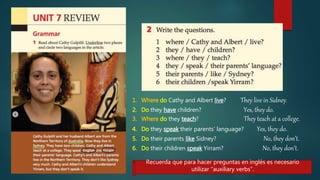 Recuerda que para hacer preguntas en inglés es necesario
utilizar “auxiliary verbs”.
1. Where do Cathy and Albert live? They live in Sidney.
2. Do they have children? Yes, they do.
3. Where do they teach? They teach at a college.
4. Do they speak their parents’ language? Yes, they do.
5. Do their parents like Sidney? No, they don’t.
6. Do their children speak Yirram? No, they don’t.
 