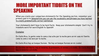 MORE IMPORTANT TIDBITS ON THE
SPEAKING
When you create your comparison statements for the Speaking section, remember your
primary goal is to demonstrate you can use the vocabulary and phrases you have learned
to create grammatically correct sentences.
Your statements don’t have to be hard facts. Keep your statements simple! Don’t try to
translate word for word English to Spanish!
Examples
En Costa Rica, la gente come la cena a las ocho por la noche pero en mi casa mi familia
come la cena a las seis por la noche.
En Costa Rica hay un bosque lluvioso. No hay un bosque lluvioso en mi ciudad.
En Carolina del Norte, hay el invierno, la primavera, el verano y el otoño. En Costa Rica no
hay el invierno y el otoño.
 