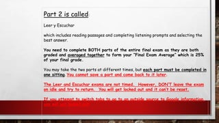 Part 2 is called:
Leer y Escuchar
which includes reading passages and completing listening prompts and selecting the
best answer.
You need to complete BOTH parts of the entire final exam as they are both
graded and averaged together to form your “Final Exam Average” which is 25%
of your final grade.
You may take the two parts at different times, but each part must be completed in
one sitting. You cannot save a part and come back to it later.
The Leer and Escuchar exams are not timed. However, DON’T leave the exam
on idle and try to return. You will get locked out and it can’t be reset.
If you attempt to switch tabs to go to an outside source to Google information,
you will get locked out!
 