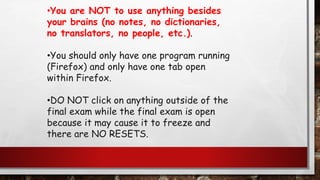 •You are NOT to use anything besides
your brains (no notes, no dictionaries,
no translators, no people, etc.).
•You should only have one program running
(Firefox) and only have one tab open
within Firefox.
•DO NOT click on anything outside of the
final exam while the final exam is open
because it may cause it to freeze and
there are NO RESETS.
 