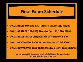 Final Exam Schedule
• ENGL 1302.S32 (MW 2:30-3:45): Monday, Dec. 8th, 2:30-4:30PM
• ENGL 1302.S21 (TR 2:30-3:45): Thursday, Dec. 11th, 2:30-4:30PM
• ENGL 1301.S51 (TR 1:00-2:15): Tuesday, December 9th, 1-3PM
• ENGL 1301.WY1 (MWF 9:00-9:50): Monday, Dec. 8th, 9-9:50AM
• ENGL 1301.WY2 (MWF 10:55-11:45): Monday, Dec 8th, 10:55-11:45AM
(you are responsible for arriving in a timely fashion on the correct date)
Click Next Slide for Final EXAM info