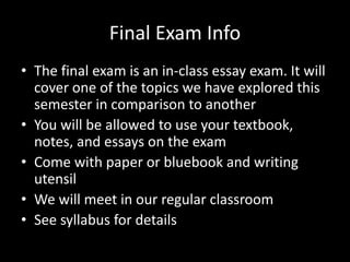 Final Exam Info
• The final exam is an in-class essay exam. It will
cover one of the topics we have explored this
semester in comparison to another
• You will be allowed to use your textbook,
notes, and essays on the exam
• Come with paper or bluebook and writing
utensil
• We will meet in our regular classroom
• See syllabus for details