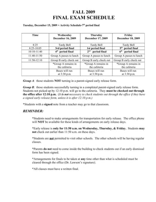 FALL 2009
                        FINAL EXAM SCHEDULE
Tuesday, December 15, 2009 = Activity Schedule-7th period final


       Time                 Wednesday                  Thursday                    Friday
                         December 16, 2009         December 17, 2009          December 18, 2009

        8:25                 Tardy Bell                Tardy Bell                 Tardy Bell
                                                                                  th
     8:25-10:05           3rd period final          1st period final           5 period final
    10:10-11:40           4th period final          2nd period final           6th period final
    11:40-11:50        Group A passes to lunch   Group A passes to lunch    Group A passes to lunch
    11:50-12:10        Group B early check out   Group B early check out   Group B early check out
                        *Group A remains in       *Group A remains in        *Group A remains in
                            the cafeteria             the cafeteria              the cafeteria
                           Buses will run            Buses will run            Buses will run
                            at 3:30 p.m.              at 3:30 p.m.               at 3:30 p.m.

Group A: those students NOT turning in a parent-signed early release form.

Group B: those students successfully turning in a completed parent-signed early release form.
Students not picked up by 12:10 p.m. will go to the cafeteria. They must be checked out through
the office after 12:10 p.m. (It is not necessary to check students out through the office if they have
a signed early release form, unless it is after 12:10 p.m.)

*Students with a signed note from a teacher may go to that classroom.

REMINDER:

       *Students need to make arrangements for transportation for early release. The office phone
       will NOT be available for these kinds of arrangements on early release days.

       *Early release is only for 11:50 a.m. on Wednesday, Thursday, & Friday. Students may
       not check out earlier than 11:50 a.m. on these days.

       *Students are not permitted to visit other schools. The other schools will be having regular
       classes.

       *Parents do not need to come inside the building to check students out if an early dismissal
       form has been signed.

       *Arrangements for finals to be taken at any time other than what is scheduled must be
       cleared through the office (Dr. Lawson’s signature).

       *All classes must have a written final.
 