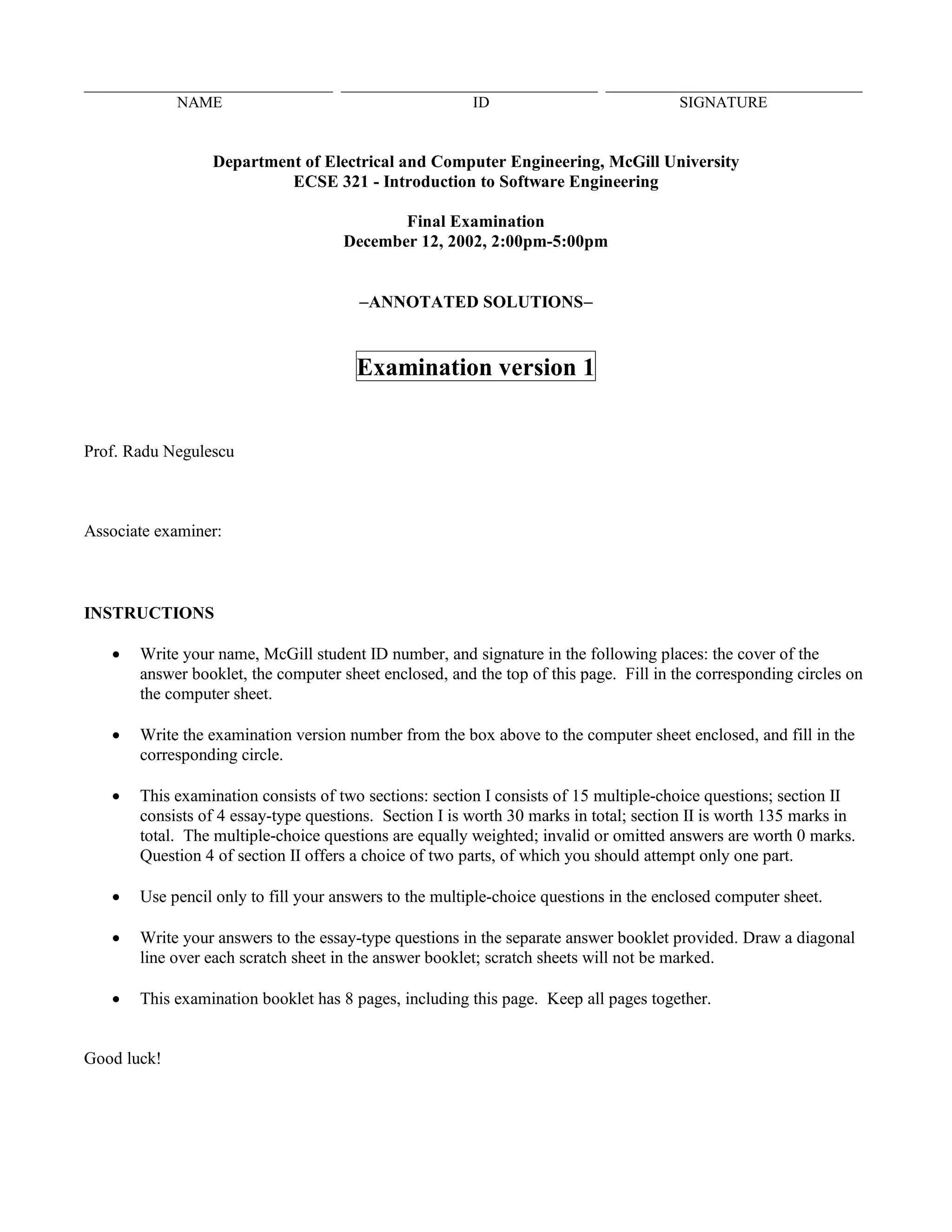________________________________ _________________________________ _________________________________
NAME ID SIGNATURE
Department of Electrical and Computer Engineering, McGill University
ECSE 321 - Introduction to Software Engineering
Final Examination
December 12, 2002, 2:00pm-5:00pm
−−−−ANNOTATED SOLUTIONS−−−−
Examination version 1
Prof. Radu Negulescu
Associate examiner:
INSTRUCTIONS
• Write your name, McGill student ID number, and signature in the following places: the cover of the
answer booklet, the computer sheet enclosed, and the top of this page. Fill in the corresponding circles on
the computer sheet.
• Write the examination version number from the box above to the computer sheet enclosed, and fill in the
corresponding circle.
• This examination consists of two sections: section I consists of 15 multiple-choice questions; section II
consists of 4 essay-type questions. Section I is worth 30 marks in total; section II is worth 135 marks in
total. The multiple-choice questions are equally weighted; invalid or omitted answers are worth 0 marks.
Question 4 of section II offers a choice of two parts, of which you should attempt only one part.
• Use pencil only to fill your answers to the multiple-choice questions in the enclosed computer sheet.
• Write your answers to the essay-type questions in the separate answer booklet provided. Draw a diagonal
line over each scratch sheet in the answer booklet; scratch sheets will not be marked.
• This examination booklet has 8 pages, including this page. Keep all pages together.
Good luck!
 