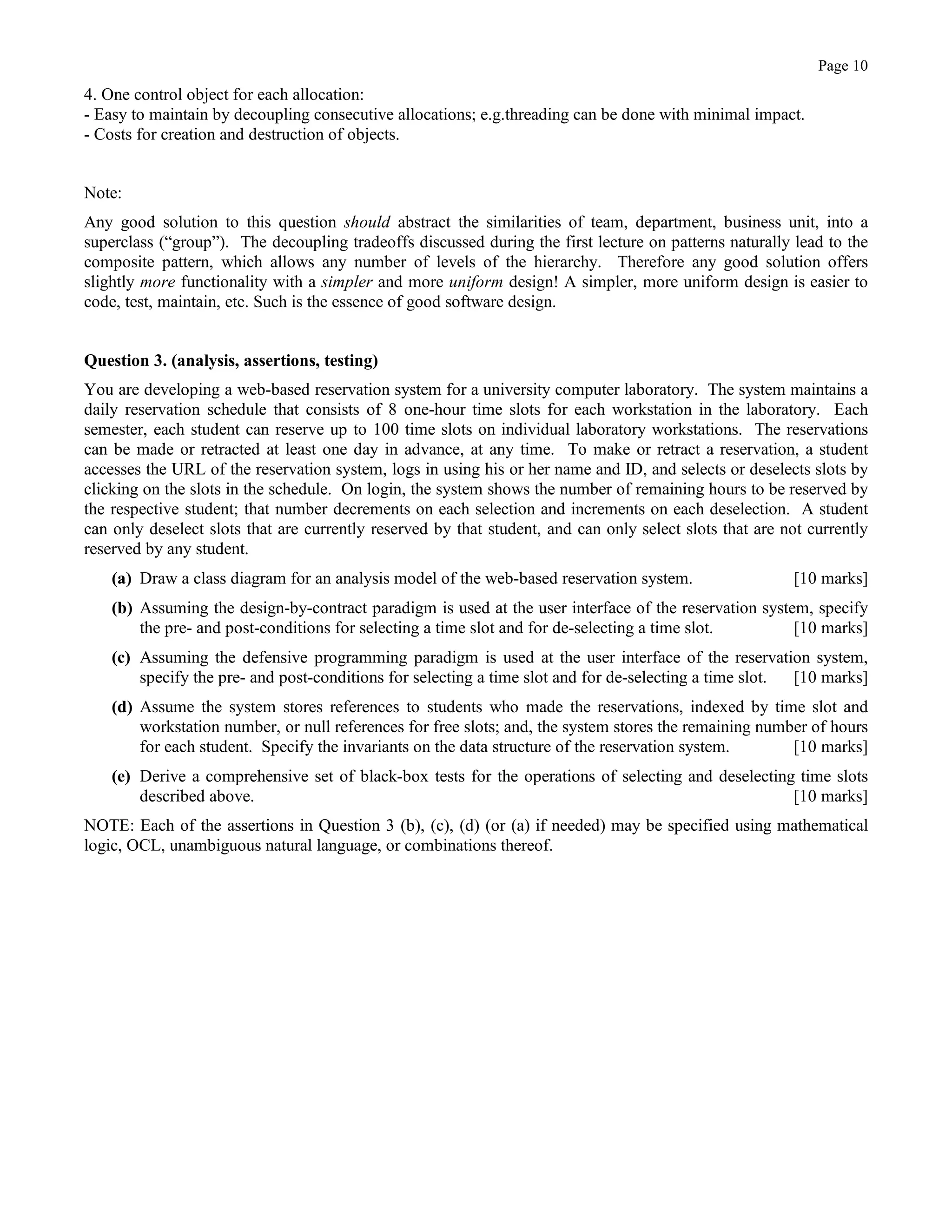 Page 10
4. One control object for each allocation:
- Easy to maintain by decoupling consecutive allocations; e.g.threading can be done with minimal impact.
- Costs for creation and destruction of objects.
Note:
Any good solution to this question should abstract the similarities of team, department, business unit, into a
superclass (“group”). The decoupling tradeoffs discussed during the first lecture on patterns naturally lead to the
composite pattern, which allows any number of levels of the hierarchy. Therefore any good solution offers
slightly more functionality with a simpler and more uniform design! A simpler, more uniform design is easier to
code, test, maintain, etc. Such is the essence of good software design.
Question 3. (analysis, assertions, testing)
You are developing a web-based reservation system for a university computer laboratory. The system maintains a
daily reservation schedule that consists of 8 one-hour time slots for each workstation in the laboratory. Each
semester, each student can reserve up to 100 time slots on individual laboratory workstations. The reservations
can be made or retracted at least one day in advance, at any time. To make or retract a reservation, a student
accesses the URL of the reservation system, logs in using his or her name and ID, and selects or deselects slots by
clicking on the slots in the schedule. On login, the system shows the number of remaining hours to be reserved by
the respective student; that number decrements on each selection and increments on each deselection. A student
can only deselect slots that are currently reserved by that student, and can only select slots that are not currently
reserved by any student.
(a) Draw a class diagram for an analysis model of the web-based reservation system. [10 marks]
(b) Assuming the design-by-contract paradigm is used at the user interface of the reservation system, specify
the pre- and post-conditions for selecting a time slot and for de-selecting a time slot. [10 marks]
(c) Assuming the defensive programming paradigm is used at the user interface of the reservation system,
specify the pre- and post-conditions for selecting a time slot and for de-selecting a time slot. [10 marks]
(d) Assume the system stores references to students who made the reservations, indexed by time slot and
workstation number, or null references for free slots; and, the system stores the remaining number of hours
for each student. Specify the invariants on the data structure of the reservation system. [10 marks]
(e) Derive a comprehensive set of black-box tests for the operations of selecting and deselecting time slots
described above. [10 marks]
NOTE: Each of the assertions in Question 3 (b), (c), (d) (or (a) if needed) may be specified using mathematical
logic, OCL, unambiguous natural language, or combinations thereof.
 