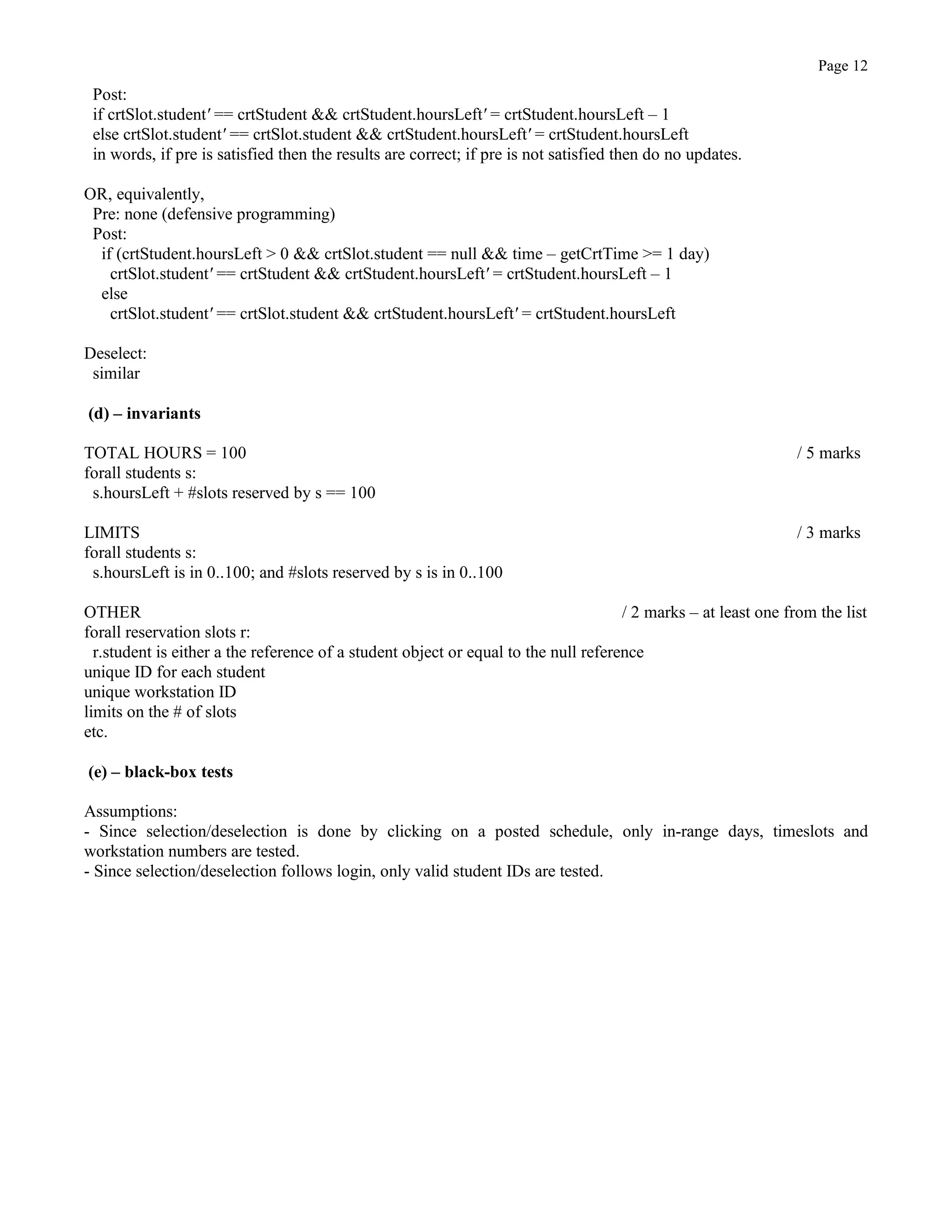 Page 12
Post:
if crtSlot.student' == crtStudent && crtStudent.hoursLeft' = crtStudent.hoursLeft – 1
else crtSlot.student' == crtSlot.student && crtStudent.hoursLeft' = crtStudent.hoursLeft
in words, if pre is satisfied then the results are correct; if pre is not satisfied then do no updates.
OR, equivalently,
Pre: none (defensive programming)
Post:
if (crtStudent.hoursLeft > 0 && crtSlot.student == null && time – getCrtTime >= 1 day)
crtSlot.student' == crtStudent && crtStudent.hoursLeft' = crtStudent.hoursLeft – 1
else
crtSlot.student' == crtSlot.student && crtStudent.hoursLeft' = crtStudent.hoursLeft
Deselect:
similar
(d) – invariants
TOTAL HOURS = 100 / 5 marks
forall students s:
s.hoursLeft + #slots reserved by s == 100
LIMITS / 3 marks
forall students s:
s.hoursLeft is in 0..100; and #slots reserved by s is in 0..100
OTHER / 2 marks – at least one from the list
forall reservation slots r:
r.student is either a the reference of a student object or equal to the null reference
unique ID for each student
unique workstation ID
limits on the # of slots
etc.
(e) – black-box tests
Assumptions:
- Since selection/deselection is done by clicking on a posted schedule, only in-range days, timeslots and
workstation numbers are tested.
- Since selection/deselection follows login, only valid student IDs are tested.
 