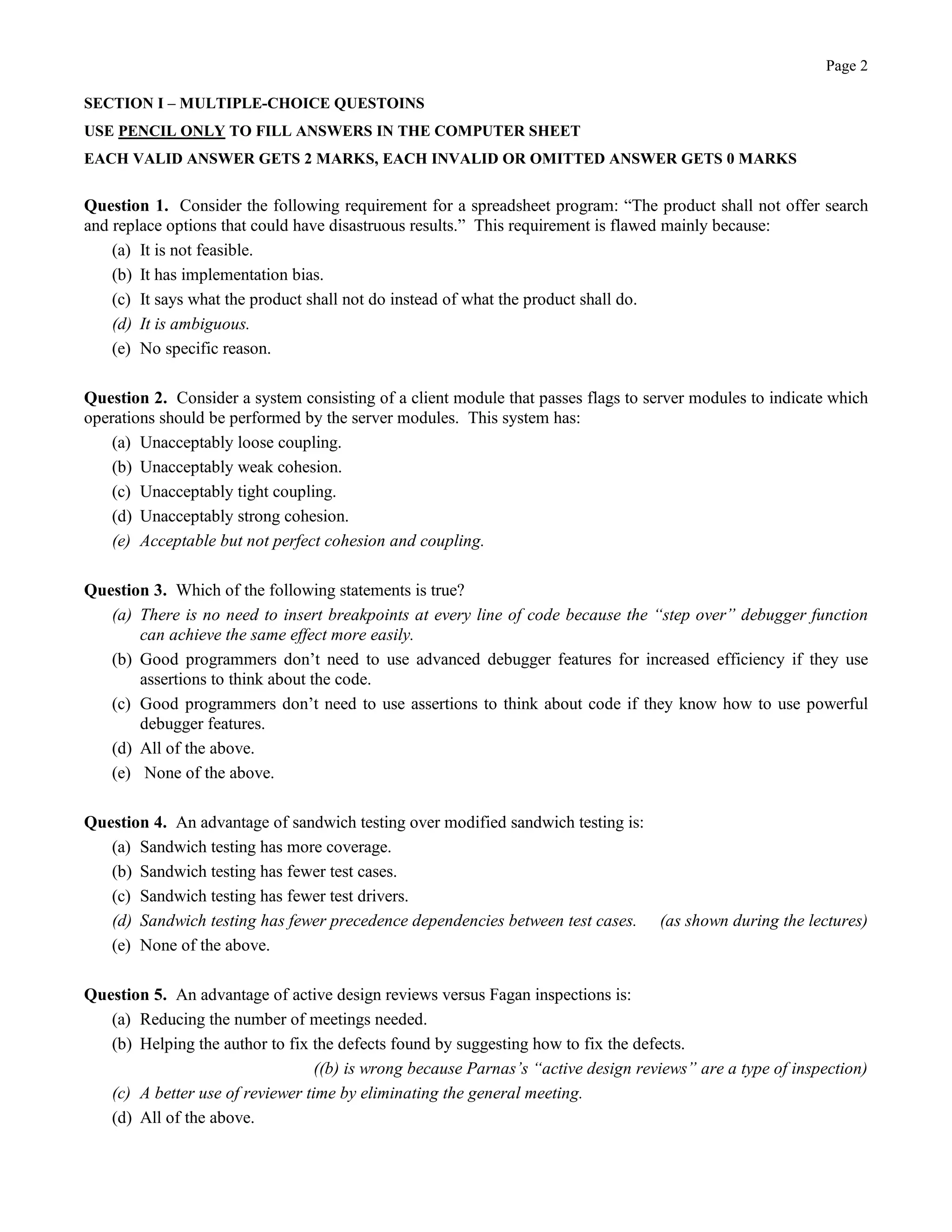 Page 2
SECTION I – MULTIPLE-CHOICE QUESTOINS
USE PENCIL ONLY TO FILL ANSWERS IN THE COMPUTER SHEET
EACH VALID ANSWER GETS 2 MARKS, EACH INVALID OR OMITTED ANSWER GETS 0 MARKS
Question 1. Consider the following requirement for a spreadsheet program: “The product shall not offer search
and replace options that could have disastruous results.” This requirement is flawed mainly because:
(a) It is not feasible.
(b) It has implementation bias.
(c) It says what the product shall not do instead of what the product shall do.
(d) It is ambiguous.
(e) No specific reason.
Question 2. Consider a system consisting of a client module that passes flags to server modules to indicate which
operations should be performed by the server modules. This system has:
(a) Unacceptably loose coupling.
(b) Unacceptably weak cohesion.
(c) Unacceptably tight coupling.
(d) Unacceptably strong cohesion.
(e) Acceptable but not perfect cohesion and coupling.
Question 3. Which of the following statements is true?
(a) There is no need to insert breakpoints at every line of code because the “step over” debugger function
can achieve the same effect more easily.
(b) Good programmers don’t need to use advanced debugger features for increased efficiency if they use
assertions to think about the code.
(c) Good programmers don’t need to use assertions to think about code if they know how to use powerful
debugger features.
(d) All of the above.
(e) None of the above.
Question 4. An advantage of sandwich testing over modified sandwich testing is:
(a) Sandwich testing has more coverage.
(b) Sandwich testing has fewer test cases.
(c) Sandwich testing has fewer test drivers.
(d) Sandwich testing has fewer precedence dependencies between test cases. (as shown during the lectures)
(e) None of the above.
Question 5. An advantage of active design reviews versus Fagan inspections is:
(a) Reducing the number of meetings needed.
(b) Helping the author to fix the defects found by suggesting how to fix the defects.
((b) is wrong because Parnas’s “active design reviews” are a type of inspection)
(c) A better use of reviewer time by eliminating the general meeting.
(d) All of the above.
 
