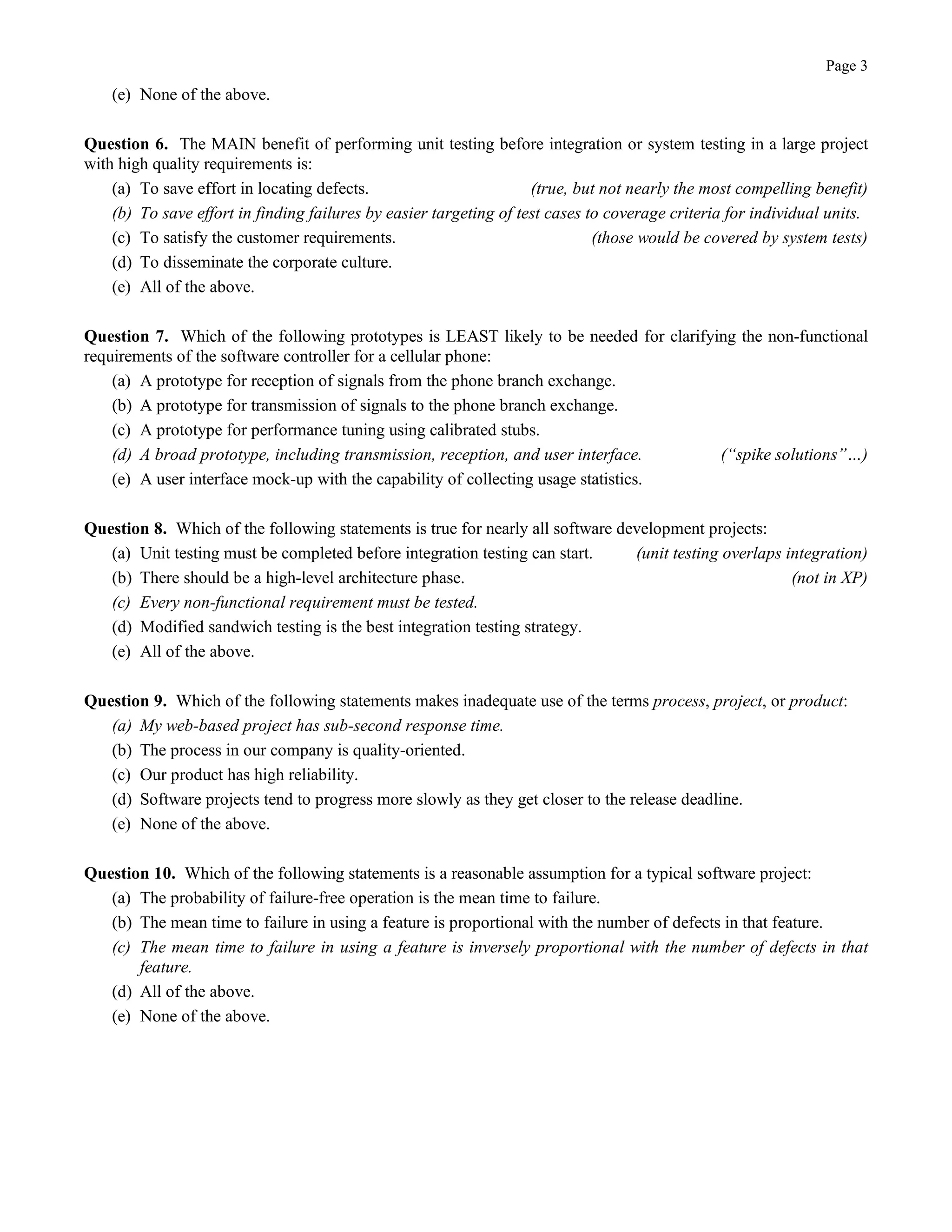 Page 3
(e) None of the above.
Question 6. The MAIN benefit of performing unit testing before integration or system testing in a large project
with high quality requirements is:
(a) To save effort in locating defects. (true, but not nearly the most compelling benefit)
(b) To save effort in finding failures by easier targeting of test cases to coverage criteria for individual units.
(c) To satisfy the customer requirements. (those would be covered by system tests)
(d) To disseminate the corporate culture.
(e) All of the above.
Question 7. Which of the following prototypes is LEAST likely to be needed for clarifying the non-functional
requirements of the software controller for a cellular phone:
(a) A prototype for reception of signals from the phone branch exchange.
(b) A prototype for transmission of signals to the phone branch exchange.
(c) A prototype for performance tuning using calibrated stubs.
(d) A broad prototype, including transmission, reception, and user interface. (“spike solutions”…)
(e) A user interface mock-up with the capability of collecting usage statistics.
Question 8. Which of the following statements is true for nearly all software development projects:
(a) Unit testing must be completed before integration testing can start. (unit testing overlaps integration)
(b) There should be a high-level architecture phase. (not in XP)
(c) Every non-functional requirement must be tested.
(d) Modified sandwich testing is the best integration testing strategy.
(e) All of the above.
Question 9. Which of the following statements makes inadequate use of the terms process, project, or product:
(a) My web-based project has sub-second response time.
(b) The process in our company is quality-oriented.
(c) Our product has high reliability.
(d) Software projects tend to progress more slowly as they get closer to the release deadline.
(e) None of the above.
Question 10. Which of the following statements is a reasonable assumption for a typical software project:
(a) The probability of failure-free operation is the mean time to failure.
(b) The mean time to failure in using a feature is proportional with the number of defects in that feature.
(c) The mean time to failure in using a feature is inversely proportional with the number of defects in that
feature.
(d) All of the above.
(e) None of the above.
 