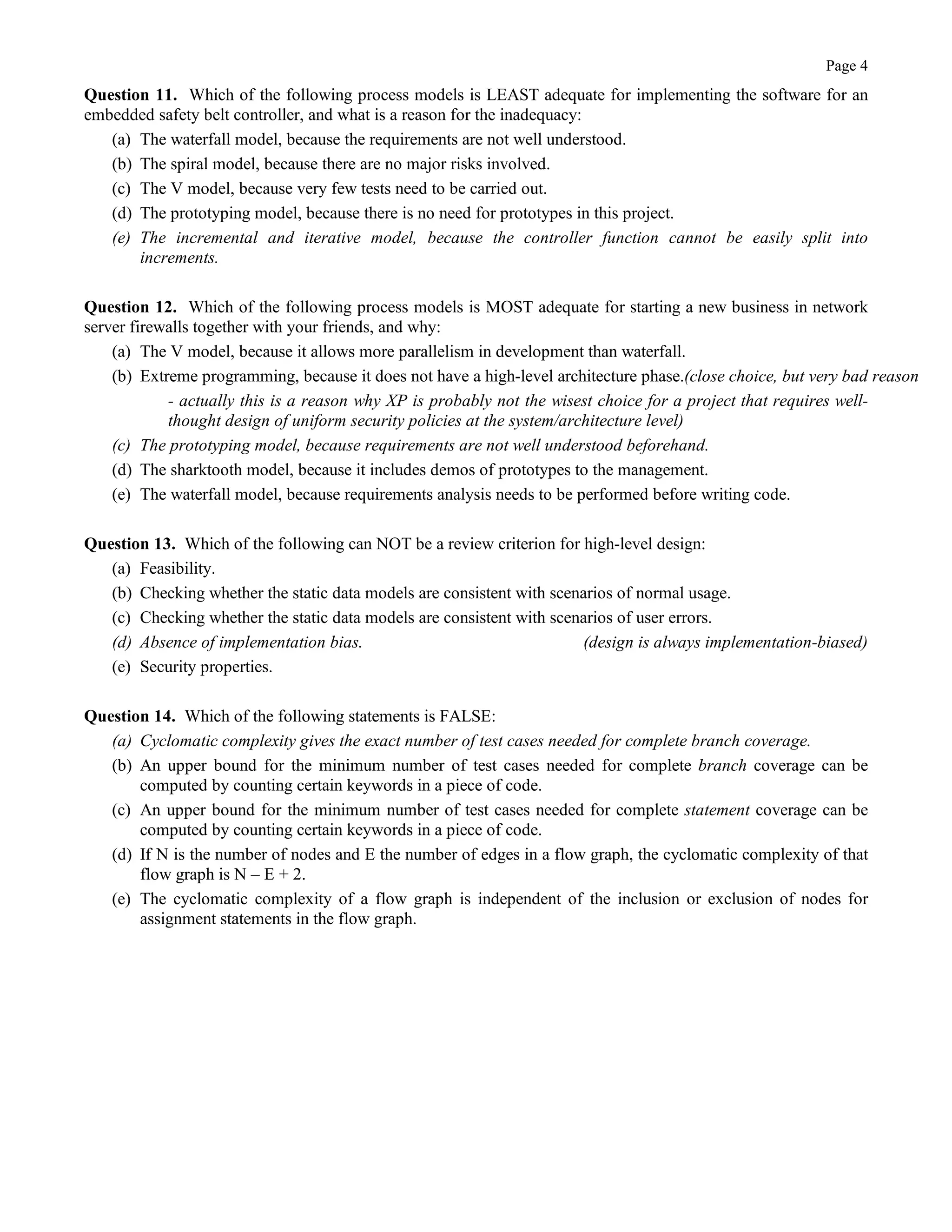 Page 4
Question 11. Which of the following process models is LEAST adequate for implementing the software for an
embedded safety belt controller, and what is a reason for the inadequacy:
(a) The waterfall model, because the requirements are not well understood.
(b) The spiral model, because there are no major risks involved.
(c) The V model, because very few tests need to be carried out.
(d) The prototyping model, because there is no need for prototypes in this project.
(e) The incremental and iterative model, because the controller function cannot be easily split into
increments.
Question 12. Which of the following process models is MOST adequate for starting a new business in network
server firewalls together with your friends, and why:
(a) The V model, because it allows more parallelism in development than waterfall.
(b) Extreme programming, because it does not have a high-level architecture phase.(close choice, but very bad reason
- actually this is a reason why XP is probably not the wisest choice for a project that requires well-
thought design of uniform security policies at the system/architecture level)
(c) The prototyping model, because requirements are not well understood beforehand.
(d) The sharktooth model, because it includes demos of prototypes to the management.
(e) The waterfall model, because requirements analysis needs to be performed before writing code.
Question 13. Which of the following can NOT be a review criterion for high-level design:
(a) Feasibility.
(b) Checking whether the static data models are consistent with scenarios of normal usage.
(c) Checking whether the static data models are consistent with scenarios of user errors.
(d) Absence of implementation bias. (design is always implementation-biased)
(e) Security properties.
Question 14. Which of the following statements is FALSE:
(a) Cyclomatic complexity gives the exact number of test cases needed for complete branch coverage.
(b) An upper bound for the minimum number of test cases needed for complete branch coverage can be
computed by counting certain keywords in a piece of code.
(c) An upper bound for the minimum number of test cases needed for complete statement coverage can be
computed by counting certain keywords in a piece of code.
(d) If N is the number of nodes and E the number of edges in a flow graph, the cyclomatic complexity of that
flow graph is N – E + 2.
(e) The cyclomatic complexity of a flow graph is independent of the inclusion or exclusion of nodes for
assignment statements in the flow graph.
 