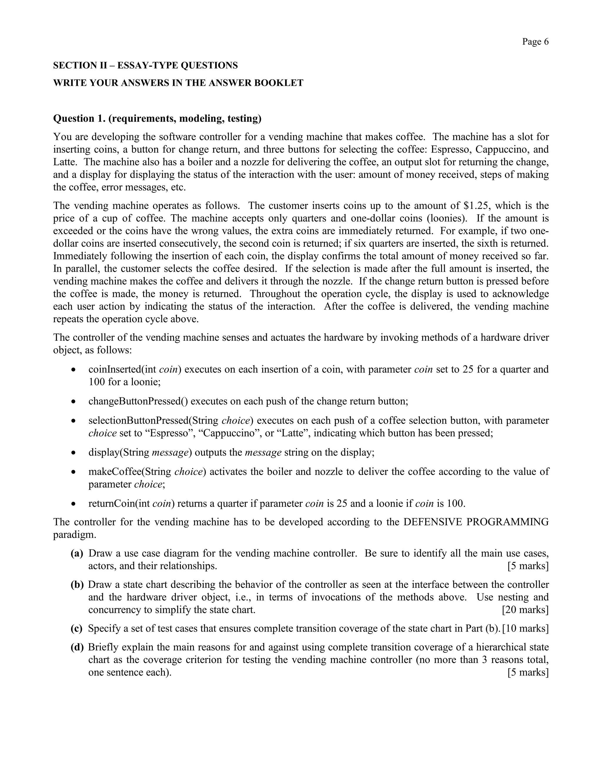 Page 6
SECTION II – ESSAY-TYPE QUESTIONS
WRITE YOUR ANSWERS IN THE ANSWER BOOKLET
Question 1. (requirements, modeling, testing)
You are developing the software controller for a vending machine that makes coffee. The machine has a slot for
inserting coins, a button for change return, and three buttons for selecting the coffee: Espresso, Cappuccino, and
Latte. The machine also has a boiler and a nozzle for delivering the coffee, an output slot for returning the change,
and a display for displaying the status of the interaction with the user: amount of money received, steps of making
the coffee, error messages, etc.
The vending machine operates as follows. The customer inserts coins up to the amount of $1.25, which is the
price of a cup of coffee. The machine accepts only quarters and one-dollar coins (loonies). If the amount is
exceeded or the coins have the wrong values, the extra coins are immediately returned. For example, if two one-
dollar coins are inserted consecutively, the second coin is returned; if six quarters are inserted, the sixth is returned.
Immediately following the insertion of each coin, the display confirms the total amount of money received so far.
In parallel, the customer selects the coffee desired. If the selection is made after the full amount is inserted, the
vending machine makes the coffee and delivers it through the nozzle. If the change return button is pressed before
the coffee is made, the money is returned. Throughout the operation cycle, the display is used to acknowledge
each user action by indicating the status of the interaction. After the coffee is delivered, the vending machine
repeats the operation cycle above.
The controller of the vending machine senses and actuates the hardware by invoking methods of a hardware driver
object, as follows:
• coinInserted(int coin) executes on each insertion of a coin, with parameter coin set to 25 for a quarter and
100 for a loonie;
• changeButtonPressed() executes on each push of the change return button;
• selectionButtonPressed(String choice) executes on each push of a coffee selection button, with parameter
choice set to “Espresso”, “Cappuccino”, or “Latte”, indicating which button has been pressed;
• display(String message) outputs the message string on the display;
• makeCoffee(String choice) activates the boiler and nozzle to deliver the coffee according to the value of
parameter choice;
• returnCoin(int coin) returns a quarter if parameter coin is 25 and a loonie if coin is 100.
The controller for the vending machine has to be developed according to the DEFENSIVE PROGRAMMING
paradigm.
(a) Draw a use case diagram for the vending machine controller. Be sure to identify all the main use cases,
actors, and their relationships. [5 marks]
(b) Draw a state chart describing the behavior of the controller as seen at the interface between the controller
and the hardware driver object, i.e., in terms of invocations of the methods above. Use nesting and
concurrency to simplify the state chart. [20 marks]
(c) Specify a set of test cases that ensures complete transition coverage of the state chart in Part (b).[10 marks]
(d) Briefly explain the main reasons for and against using complete transition coverage of a hierarchical state
chart as the coverage criterion for testing the vending machine controller (no more than 3 reasons total,
one sentence each). [5 marks]
 