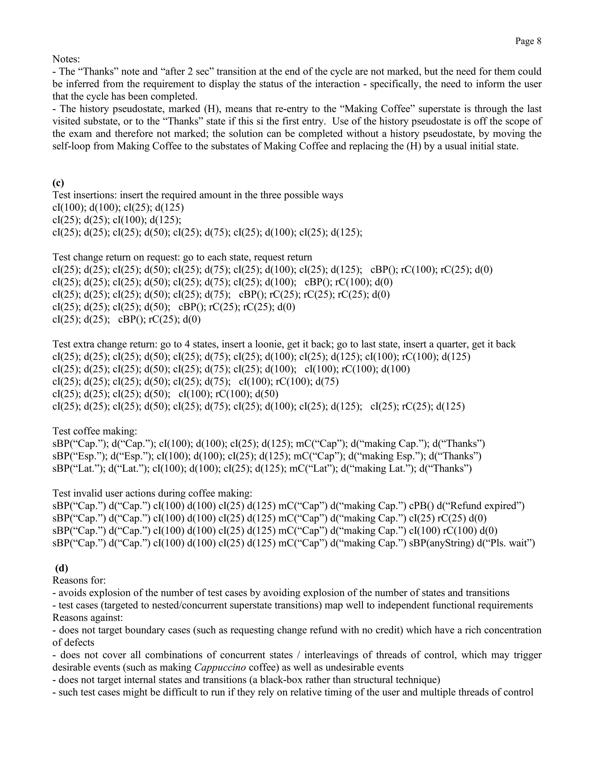 Page 8
Notes:
- The “Thanks” note and “after 2 sec” transition at the end of the cycle are not marked, but the need for them could
be inferred from the requirement to display the status of the interaction - specifically, the need to inform the user
that the cycle has been completed.
- The history pseudostate, marked (H), means that re-entry to the “Making Coffee” superstate is through the last
visited substate, or to the “Thanks” state if this si the first entry. Use of the history pseudostate is off the scope of
the exam and therefore not marked; the solution can be completed without a history pseudostate, by moving the
self-loop from Making Coffee to the substates of Making Coffee and replacing the (H) by a usual initial state.
(c)
Test insertions: insert the required amount in the three possible ways
cI(100); d(100); cI(25); d(125)
cI(25); d(25); cI(100); d(125);
cI(25); d(25); cI(25); d(50); cI(25); d(75); cI(25); d(100); cI(25); d(125);
Test change return on request: go to each state, request return
cI(25); d(25); cI(25); d(50); cI(25); d(75); cI(25); d(100); cI(25); d(125); cBP(); rC(100); rC(25); d(0)
cI(25); d(25); cI(25); d(50); cI(25); d(75); cI(25); d(100); cBP(); rC(100); d(0)
cI(25); d(25); cI(25); d(50); cI(25); d(75); cBP(); rC(25); rC(25); rC(25); d(0)
cI(25); d(25); cI(25); d(50); cBP(); rC(25); rC(25); d(0)
cI(25); d(25); cBP(); rC(25); d(0)
Test extra change return: go to 4 states, insert a loonie, get it back; go to last state, insert a quarter, get it back
cI(25); d(25); cI(25); d(50); cI(25); d(75); cI(25); d(100); cI(25); d(125); cI(100); rC(100); d(125)
cI(25); d(25); cI(25); d(50); cI(25); d(75); cI(25); d(100); cI(100); rC(100); d(100)
cI(25); d(25); cI(25); d(50); cI(25); d(75); cI(100); rC(100); d(75)
cI(25); d(25); cI(25); d(50); cI(100); rC(100); d(50)
cI(25); d(25); cI(25); d(50); cI(25); d(75); cI(25); d(100); cI(25); d(125); cI(25); rC(25); d(125)
Test coffee making:
sBP(“Cap.”); d(“Cap.”); cI(100); d(100); cI(25); d(125); mC(“Cap”); d(“making Cap.”); d(“Thanks”)
sBP(“Esp.”); d(“Esp.”); cI(100); d(100); cI(25); d(125); mC(“Cap”); d(“making Esp.”); d(“Thanks”)
sBP(“Lat.”); d(“Lat.”); cI(100); d(100); cI(25); d(125); mC(“Lat”); d(“making Lat.”); d(“Thanks”)
Test invalid user actions during coffee making:
sBP(“Cap.”) d(“Cap.”) cI(100) d(100) cI(25) d(125) mC(“Cap”) d(“making Cap.”) cPB() d(“Refund expired”)
sBP(“Cap.”) d(“Cap.”) cI(100) d(100) cI(25) d(125) mC(“Cap”) d(“making Cap.”) cI(25) rC(25) d(0)
sBP(“Cap.”) d(“Cap.”) cI(100) d(100) cI(25) d(125) mC(“Cap”) d(“making Cap.”) cI(100) rC(100) d(0)
sBP(“Cap.”) d(“Cap.”) cI(100) d(100) cI(25) d(125) mC(“Cap”) d(“making Cap.”) sBP(anyString) d(“Pls. wait”)
(d)
Reasons for:
- avoids explosion of the number of test cases by avoiding explosion of the number of states and transitions
- test cases (targeted to nested/concurrent superstate transitions) map well to independent functional requirements
Reasons against:
- does not target boundary cases (such as requesting change refund with no credit) which have a rich concentration
of defects
- does not cover all combinations of concurrent states / interleavings of threads of control, which may trigger
desirable events (such as making Cappuccino coffee) as well as undesirable events
- does not target internal states and transitions (a black-box rather than structural technique)
- such test cases might be difficult to run if they rely on relative timing of the user and multiple threads of control
 