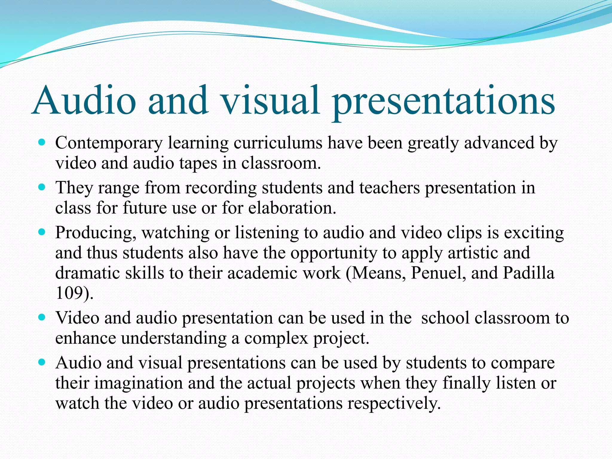 Audio and visual presentations
 Contemporary learning curriculums have been greatly advanced by
video and audio tapes in classroom.
 They range from recording students and teachers presentation in
class for future use or for elaboration.
 Producing, watching or listening to audio and video clips is exciting
and thus students also have the opportunity to apply artistic and
dramatic skills to their academic work (Means, Penuel, and Padilla
109).
 Video and audio presentation can be used in the school classroom to
enhance understanding a complex project.
 Audio and visual presentations can be used by students to compare
their imagination and the actual projects when they finally listen or
watch the video or audio presentations respectively.
 