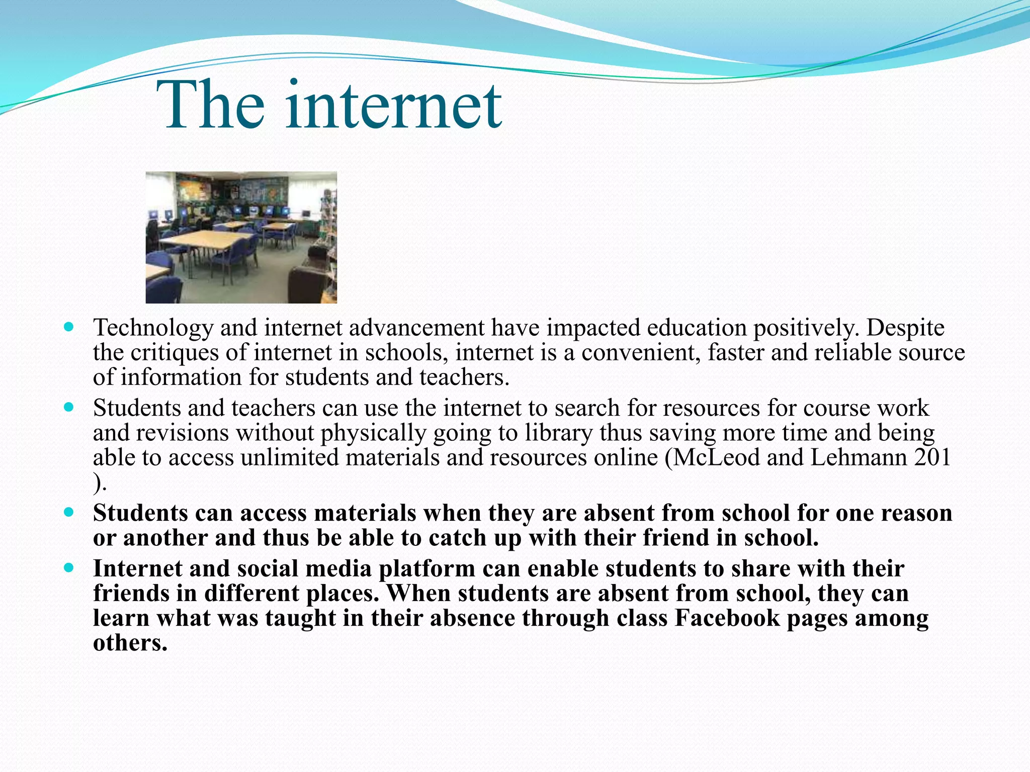 The internet
 Technology and internet advancement have impacted education positively. Despite
the critiques of internet in schools, internet is a convenient, faster and reliable source
of information for students and teachers.
 Students and teachers can use the internet to search for resources for course work
and revisions without physically going to library thus saving more time and being
able to access unlimited materials and resources online (McLeod and Lehmann 201
).
 Students can access materials when they are absent from school for one reason
or another and thus be able to catch up with their friend in school.
 Internet and social media platform can enable students to share with their
friends in different places. When students are absent from school, they can
learn what was taught in their absence through class Facebook pages among
others.
 