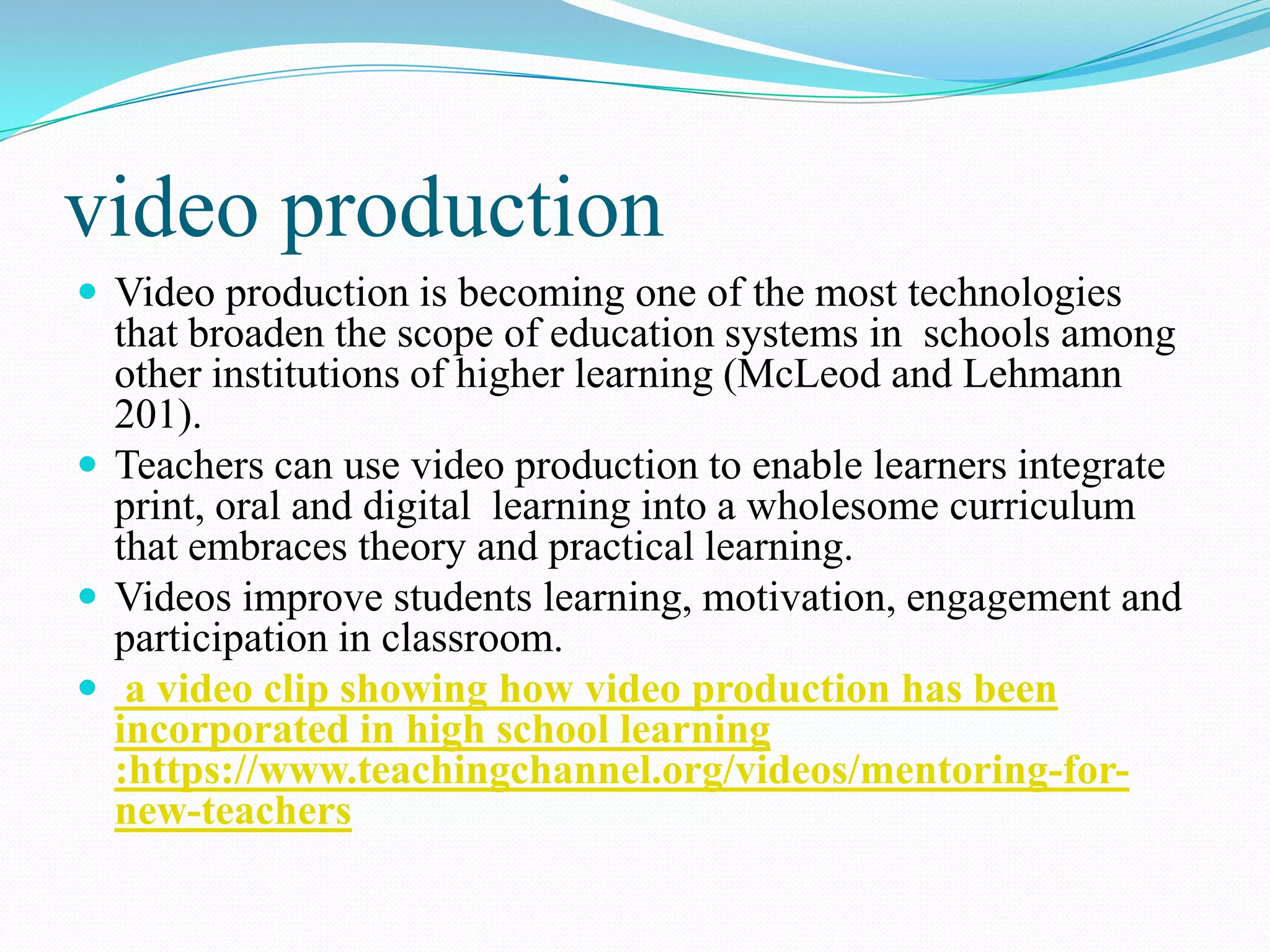 video production
 Video production is becoming one of the most technologies
that broaden the scope of education systems in schools among
other institutions of higher learning (McLeod and Lehmann
201).
 Teachers can use video production to enable learners integrate
print, oral and digital learning into a wholesome curriculum
that embraces theory and practical learning.
 Videos improve students learning, motivation, engagement and
participation in classroom.
 a video clip showing how video production has been
incorporated in high school learning
:https://www.teachingchannel.org/videos/mentoring-for-
new-teachers
 