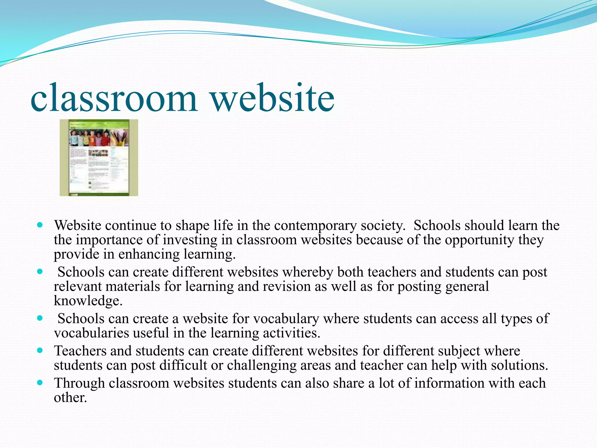classroom website
 Website continue to shape life in the contemporary society. Schools should learn the
the importance of investing in classroom websites because of the opportunity they
provide in enhancing learning.
 Schools can create different websites whereby both teachers and students can post
relevant materials for learning and revision as well as for posting general
knowledge.
 Schools can create a website for vocabulary where students can access all types of
vocabularies useful in the learning activities.
 Teachers and students can create different websites for different subject where
students can post difficult or challenging areas and teacher can help with solutions.
 Through classroom websites students can also share a lot of information with each
other.
 