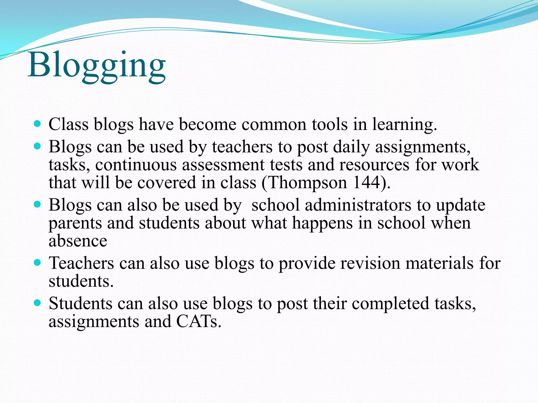 Blogging
 Class blogs have become common tools in learning.
 Blogs can be used by teachers to post daily assignments,
tasks, continuous assessment tests and resources for work
that will be covered in class (Thompson 144).
 Blogs can also be used by school administrators to update
parents and students about what happens in school when
absence
 Teachers can also use blogs to provide revision materials for
students.
 Students can also use blogs to post their completed tasks,
assignments and CATs.
 