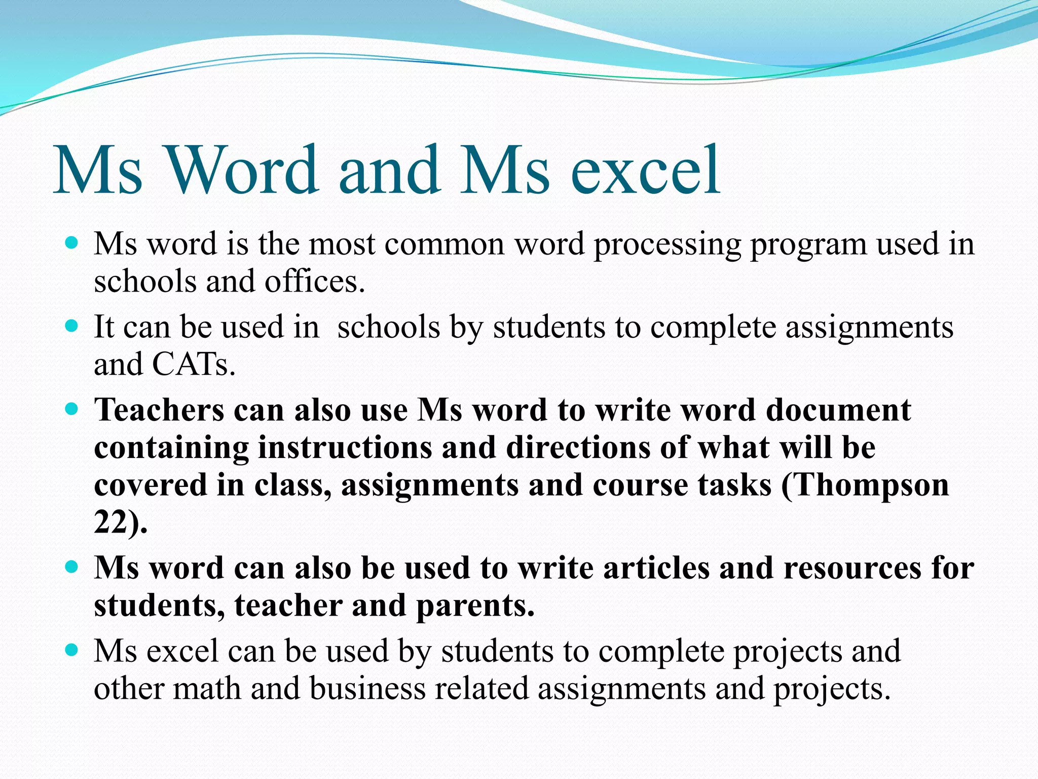 Ms Word and Ms excel
 Ms word is the most common word processing program used in
schools and offices.
 It can be used in schools by students to complete assignments
and CATs.
 Teachers can also use Ms word to write word document
containing instructions and directions of what will be
covered in class, assignments and course tasks (Thompson
22).
 Ms word can also be used to write articles and resources for
students, teacher and parents.
 Ms excel can be used by students to complete projects and
other math and business related assignments and projects.
 