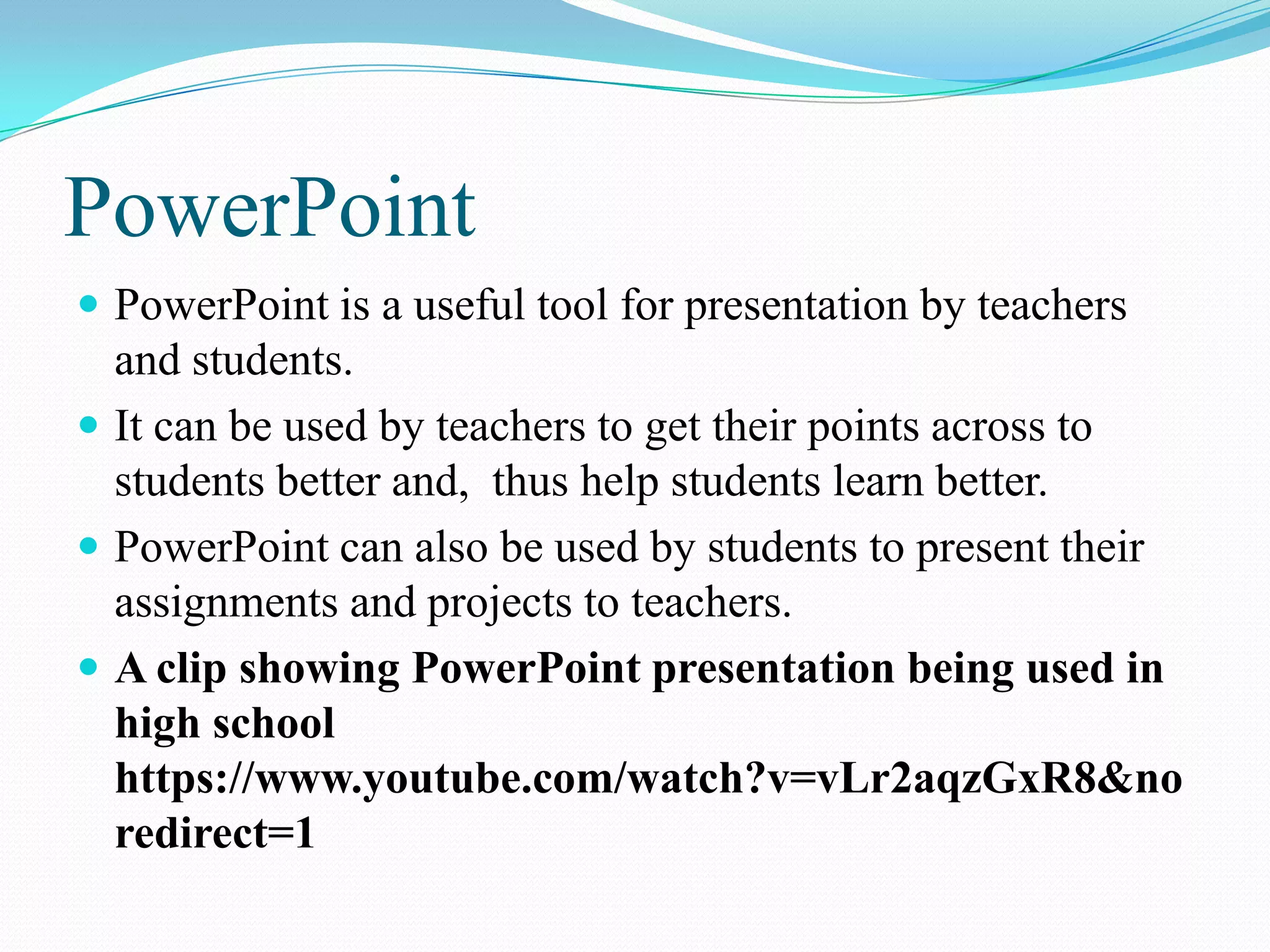 PowerPoint
 PowerPoint is a useful tool for presentation by teachers
and students.
 It can be used by teachers to get their points across to
students better and, thus help students learn better.
 PowerPoint can also be used by students to present their
assignments and projects to teachers.
 A clip showing PowerPoint presentation being used in
high school
https://www.youtube.com/watch?v=vLr2aqzGxR8&no
redirect=1
 