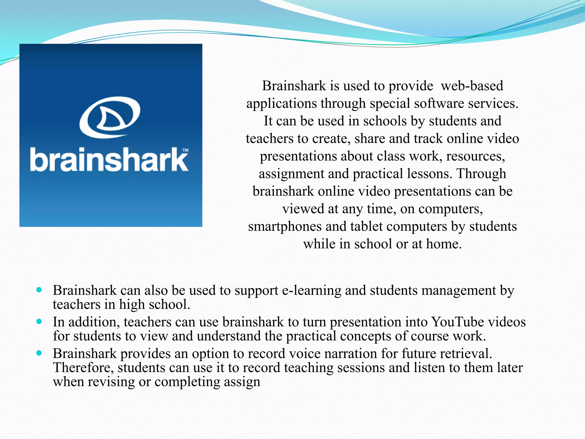 brainshark
 Brainshark can also be used to support e-learning and students management by
teachers in high school.
 In addition, teachers can use brainshark to turn presentation into YouTube videos
for students to view and understand the practical concepts of course work.
 Brainshark provides an option to record voice narration for future retrieval.
Therefore, students can use it to record teaching sessions and listen to them later
when revising or completing assign
Brainshark is used to provide web-based
applications through special software services.
It can be used in schools by students and
teachers to create, share and track online video
presentations about class work, resources,
assignment and practical lessons. Through
brainshark online video presentations can be
viewed at any time, on computers,
smartphones and tablet computers by students
while in school or at home.
 