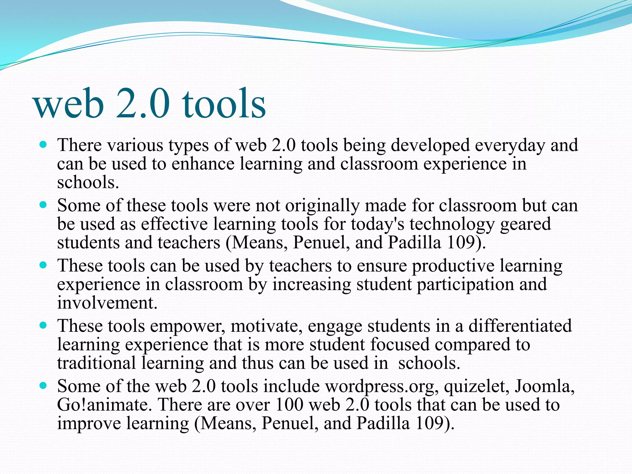 web 2.0 tools
 There various types of web 2.0 tools being developed everyday and
can be used to enhance learning and classroom experience in
schools.
 Some of these tools were not originally made for classroom but can
be used as effective learning tools for today's technology geared
students and teachers (Means, Penuel, and Padilla 109).
 These tools can be used by teachers to ensure productive learning
experience in classroom by increasing student participation and
involvement.
 These tools empower, motivate, engage students in a differentiated
learning experience that is more student focused compared to
traditional learning and thus can be used in schools.
 Some of the web 2.0 tools include wordpress.org, quizelet, Joomla,
Go!animate. There are over 100 web 2.0 tools that can be used to
improve learning (Means, Penuel, and Padilla 109).
 