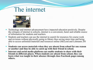 The internet
 Technology and internet advancement have impacted education positively. Despite
the critiques of internet in schools, internet is a convenient, faster and reliable source
of information for students and teachers.
 Students and teachers can use the internet to search for resources for course work
and revisions without physically going to library thus saving more time and being
able to access unlimited materials and resources online (McLeod and Lehmann 201
).
 Students can access materials when they are absent from school for one reason
or another and thus be able to catch up with their friend in school.
 Internet and social media platform can enable students to share with their
friends in different places. When students are absent from school, they can
learn what was taught in their absence through class Facebook pages among
others.
 