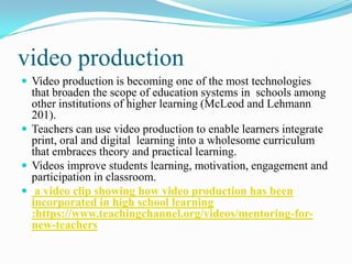 video production
 Video production is becoming one of the most technologies
that broaden the scope of education systems in schools among
other institutions of higher learning (McLeod and Lehmann
201).
 Teachers can use video production to enable learners integrate
print, oral and digital learning into a wholesome curriculum
that embraces theory and practical learning.
 Videos improve students learning, motivation, engagement and
participation in classroom.
 a video clip showing how video production has been
incorporated in high school learning
:https://www.teachingchannel.org/videos/mentoring-for-
new-teachers
 