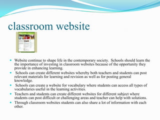 classroom website
 Website continue to shape life in the contemporary society. Schools should learn the
the importance of investing in classroom websites because of the opportunity they
provide in enhancing learning.
 Schools can create different websites whereby both teachers and students can post
relevant materials for learning and revision as well as for posting general
knowledge.
 Schools can create a website for vocabulary where students can access all types of
vocabularies useful in the learning activities.
 Teachers and students can create different websites for different subject where
students can post difficult or challenging areas and teacher can help with solutions.
 Through classroom websites students can also share a lot of information with each
other.
 