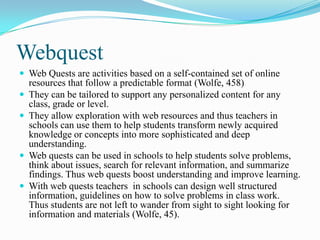 Webquest
 Web Quests are activities based on a self-contained set of online
resources that follow a predictable format (Wolfe, 458)
 They can be tailored to support any personalized content for any
class, grade or level.
 They allow exploration with web resources and thus teachers in
schools can use them to help students transform newly acquired
knowledge or concepts into more sophisticated and deep
understanding.
 Web quests can be used in schools to help students solve problems,
think about issues, search for relevant information, and summarize
findings. Thus web quests boost understanding and improve learning.
 With web quests teachers in schools can design well structured
information, guidelines on how to solve problems in class work.
Thus students are not left to wander from sight to sight looking for
information and materials (Wolfe, 45).
 