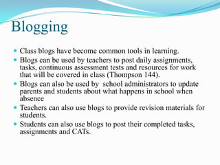 Blogging
 Class blogs have become common tools in learning.
 Blogs can be used by teachers to post daily assignments,
tasks, continuous assessment tests and resources for work
that will be covered in class (Thompson 144).
 Blogs can also be used by school administrators to update
parents and students about what happens in school when
absence
 Teachers can also use blogs to provide revision materials for
students.
 Students can also use blogs to post their completed tasks,
assignments and CATs.
 