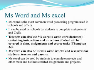 Ms Word and Ms excel
 Ms word is the most common word processing program used in
schools and offices.
 It can be used in schools by students to complete assignments
and CATs.
 Teachers can also use Ms word to write word document
containing instructions and directions of what will be
covered in class, assignments and course tasks (Thompson
22).
 Ms word can also be used to write articles and resources for
students, teacher and parents.
 Ms excel can be used by students to complete projects and
other math and business related assignments and projects.
 