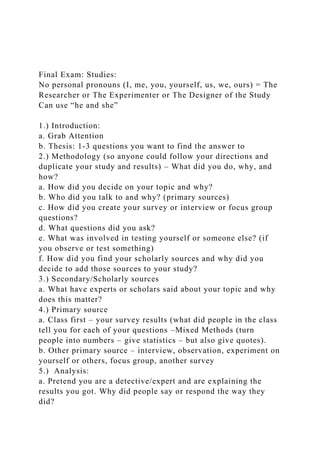 Final Exam: Studies:
No personal pronouns (I, me, you, yourself, us, we, ours) = The
Researcher or The Experimenter or The Designer of the Study
Can use “he and she”
1.) Introduction:
a. Grab Attention
b. Thesis: 1-3 questions you want to find the answer to
2.) Methodology (so anyone could follow your directions and
duplicate your study and results) – What did you do, why, and
how?
a. How did you decide on your topic and why?
b. Who did you talk to and why? (primary sources)
c. How did you create your survey or interview or focus group
questions?
d. What questions did you ask?
e. What was involved in testing yourself or someone else? (if
you observe or test something)
f. How did you find your scholarly sources and why did you
decide to add those sources to your study?
3.) Secondary/Scholarly sources
a. What have experts or scholars said about your topic and why
does this matter?
4.) Primary source
a. Class first – your survey results (what did people in the class
tell you for each of your questions –Mixed Methods (turn
people into numbers – give statistics – but also give quotes).
b. Other primary source – interview, observation, experiment on
yourself or others, focus group, another survey
5.) Analysis:
a. Pretend you are a detective/expert and are explaining the
results you got. Why did people say or respond the way they
did?
 
