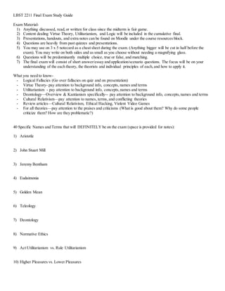 LBST 2211 Final Exam Study Guide 
Exam Material- 
1) Anything discussed, read, or written for class since the midterm is fair game. 
2) Content dealing Virtue Theory, Utilitarianism, and Logic will be included in the cumulative final. 
3) Presentations, handouts, and extra notes can be found on Moodle under the course resources block. 
4) Questions are heavily from past quizzes and presentations. 
5) You may use on 3 x 5 notecard as a cheat sheet during the exam. (Anything bigger will be cut in half before the 
exam). You may write on both sides and as small as you choose without needing a magnifying glass. 
6) Questions will be predominantly multiple choice, true or false, and matching. 
7) The final exam will consist of short answer/essay and application/scenario questions. The focus will be on your 
understanding of the each theory, the theorists and individual principles of each, and how to apply it. 
What you need to know- 
- Logical Fallacies (Go over fallacies on quiz and on presentation) 
- Virtue Theory- pay attention to background info, concepts, names and terms 
- Utilitarianism - pay attention to background info, concepts, names and terms 
- Deontology—Overview & Kantianism specifically-- pay attention to background info, concepts, names and terms 
- Cultural Relativism—pay attention to names, terms, and conflicting theories 
- Review articles—Cultural Relativism, Ethical Hacking, Violent Video Games 
- For all theories—pay attention to the praises and criticisms (What is good about them? Why do some people 
criticize them? How are they problematic?) 
40 Specific Names and Terms that will DEFINITELY be on the exam (space is provided for notes): 
1) Aristotle 
2) John Stuart Mill 
3) Jeremy Bentham 
4) Eudaimonia 
5) Golden Mean 
6) Teleology 
7) Deontology 
8) Normative Ethics 
9) Act Utilitarianism vs. Rule Utilitarianism 
10) Higher Pleasures vs. Lower Pleasures 
 