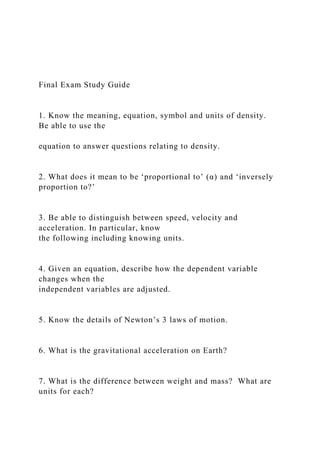 Final Exam Study Guide
1. Know the meaning, equation, symbol and units of density.
Be able to use the
equation to answer questions relating to density.
2. What does it mean to be ‘proportional to’ (α) and ‘inversely
proportion to?’
3. Be able to distinguish between speed, velocity and
acceleration. In particular, know
the following including knowing units.
4. Given an equation, describe how the dependent variable
changes when the
independent variables are adjusted.
5. Know the details of Newton’s 3 laws of motion.
6. What is the gravitational acceleration on Earth?
7. What is the difference between weight and mass? What are
units for each?
 