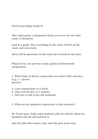 Final Exam Study Guide II
This study guide is designed to help you revise for our final
exam. It should be
used as a guide. Not everything on this sheet will be on the
exam, and conversely
there will be questions on the exam not covered on the sheet.
Please revise our previous study guides and homework
assignments.
1. What kinds of deictic expressions are used in this utterance
(e.g. I = person
deixis)?
a. I am coming home in a while.
b. They will be here in 5 minutes.
c. This box is full of my old textbooks.
2. What are the anaphoric expressions in this sentence?
Dr. Foster gave Andy some medicine after he told her about his
headache and she advised him to
take the pills three times a day until the pain went away.
 