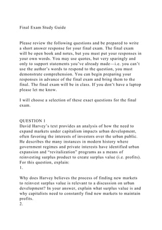 Final Exam Study Guide
Please review the following questions and be prepared to write
a short answer response for your final exam. The final exam
will be open book and notes, but you must put your responses in
your own words. You may use quotes, but very sparingly and
only to support statements you’ve already made—i.e. you can’t
use the author’s words to respond to the question, you must
demonstrate comprehension. You can begin preparing your
responses in advance of the final exam and bring them to the
final. The final exam will be in class. If you don’t have a laptop
please let me know.
I will choose a selection of these exact questions for the final
exam.
QUESTION 1
David Harvey’s text provides an analysis of how the need to
expand markets under capitalism impacts urban development,
often favoring the interests of investors over the urban public.
He describes the many instances in modern history where
government regimes and private interests have identified urban
expansion and “revitalization” programs as a means of
reinvesting surplus product to create surplus value (i.e. profits).
For this question, explain:
1.
Why does Harvey believes the process of finding new markets
to reinvest surplus value is relevant to a discussion on urban
development? In your answer, explain what surplus value is and
why capitalists need to constantly find new markets to maintain
profits.
2.
 