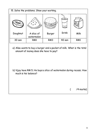11
l5. Solve the problems. Show your working.
a) Alisa wants to buy a burger and a packet of milk. What is the total
amount of money does she have to pay?
b) Vijay have RM 5. He buys a slice of watermelon during recess. How
much is his balance?
( /4 marks)
Doughnut A slice of
watermelon
Burger Drink Milk
30 sen RM1 RM3 40 sen RM1
 