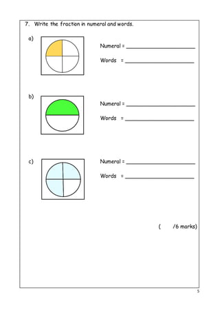 5
7. Write the fraction in numeral and words.
a)
Numeral = _____________________
Words = _____________________
b)
Numeral = _____________________
Words = _____________________
c) Numeral = _____________________
Words = _____________________
( /6 marks)
 