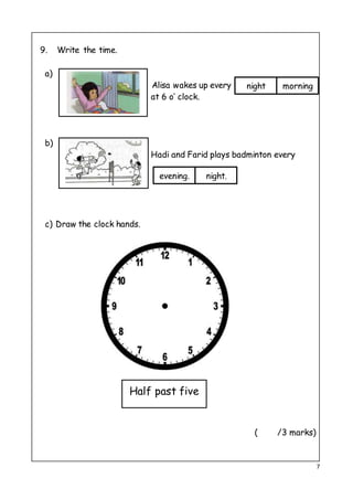 7
9. Write the time.
a)
Alisa wakes up every
at 6 o’ clock.
b)
Hadi and Farid plays badminton every
c) Draw the clock hands.
( /3 marks)
Half past five
night morning
evening. night.
 