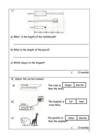9
l l.
a) What is the length of the toothbrush?
___________________________________________________
b) What is the length of the pencil?
___________________________________________________
c) Which object is the longest?
___________________________________________________
( /3 marks)
l2. Colour the correct answer.
a) The ruler is
than the knife.
b) The hospital is
from Wira.
c) The giraffe is
than the elephant.
( /3 marks)
longer shorter
far near
taller shorter
 