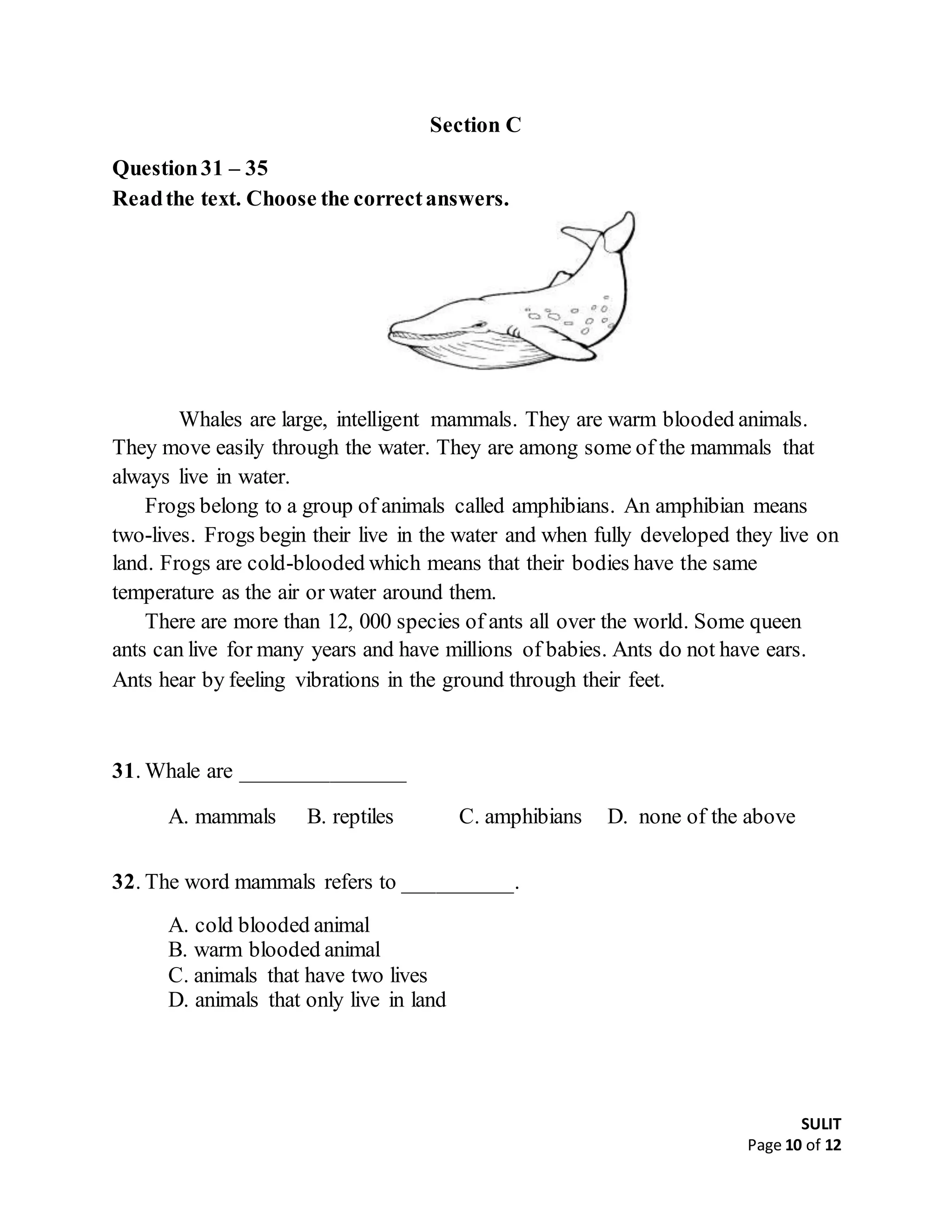SULIT
Page 10 of 12
Section C
Question31 – 35
Readthe text. Choose the correctanswers.
Whales are large, intelligent mammals. They are warm blooded animals.
They move easily through the water. They are among some of the mammals that
always live in water.
Frogs belong to a group of animals called amphibians. An amphibian means
two-lives. Frogs begin their live in the water and when fully developed they live on
land. Frogs are cold-blooded which means that their bodies have the same
temperature as the air or water around them.
There are more than 12, 000 species of ants all over the world. Some queen
ants can live for many years and have millions of babies. Ants do not have ears.
Ants hear by feeling vibrations in the ground through their feet.
31. Whale are _______________
A. mammals B. reptiles C. amphibians D. none of the above
32. The word mammals refers to __________.
A. cold blooded animal
B. warm blooded animal
C. animals that have two lives
D. animals that only live in land
 