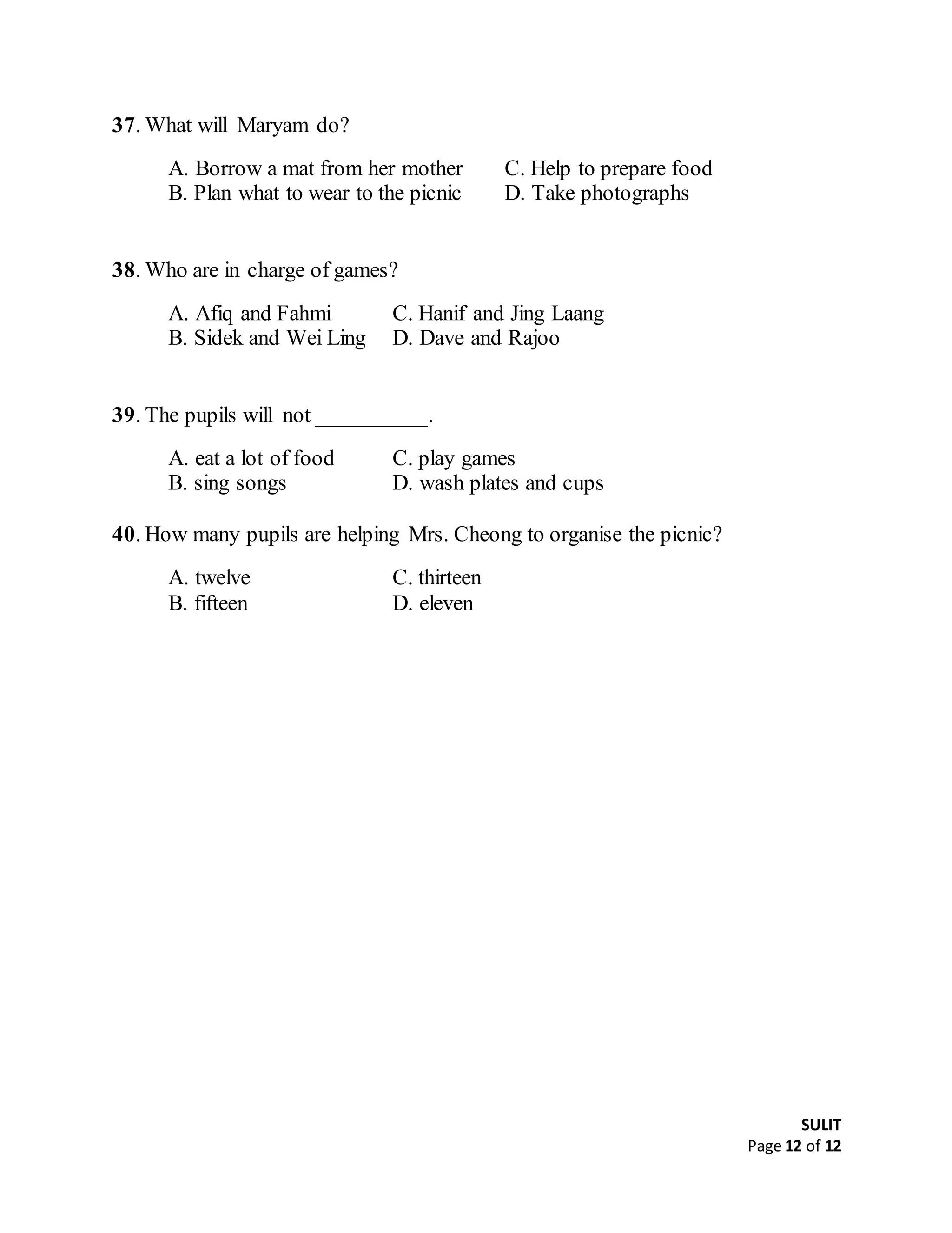 SULIT
Page 12 of 12
37. What will Maryam do?
A. Borrow a mat from her mother C. Help to prepare food
B. Plan what to wear to the picnic D. Take photographs
38. Who are in charge of games?
A. Afiq and Fahmi C. Hanif and Jing Laang
B. Sidek and Wei Ling D. Dave and Rajoo
39. The pupils will not __________.
A. eat a lot of food C. play games
B. sing songs D. wash plates and cups
40. How many pupils are helping Mrs. Cheong to organise the picnic?
A. twelve C. thirteen
B. fifteen D. eleven
************
 