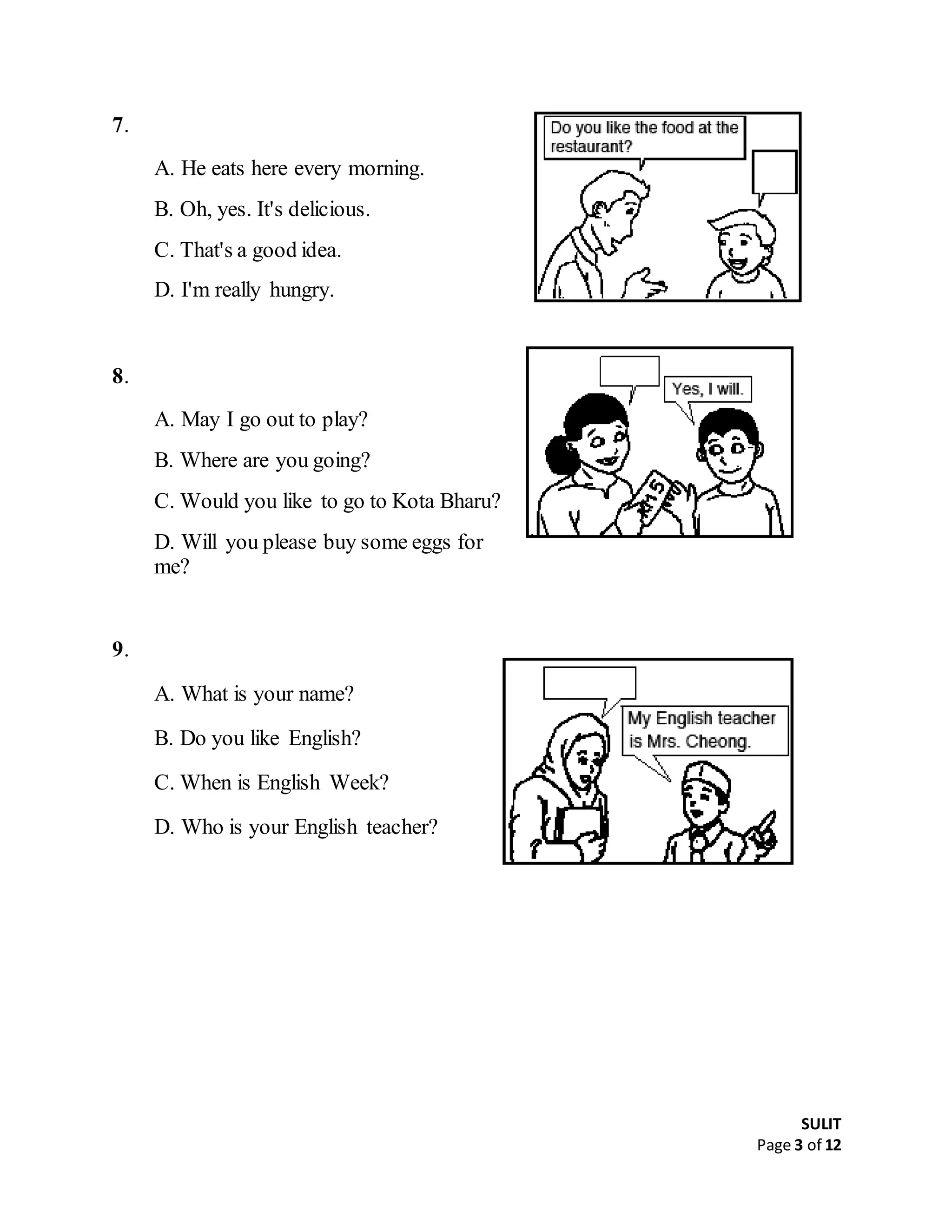 SULIT
Page 3 of 12
7.
A. He eats here every morning.
B. Oh, yes. It's delicious.
C. That's a good idea.
D. I'm really hungry.
8.
A. May I go out to play?
B. Where are you going?
C. Would you like to go to Kota Bharu?
D. Will you please buy some eggs for
me?
9.
A. What is your name?
B. Do you like English?
C. When is English Week?
D. Who is your English teacher?
 