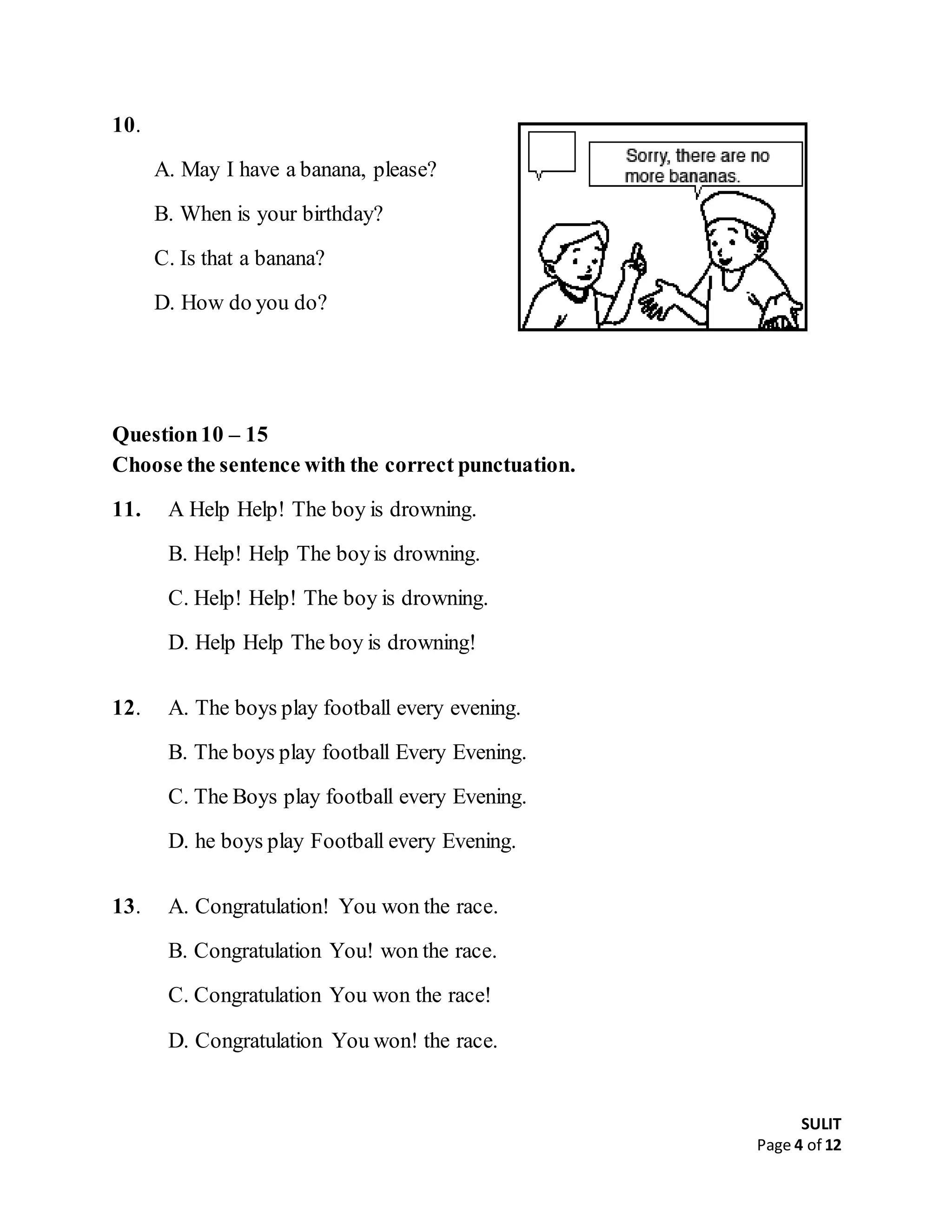 SULIT
Page 4 of 12
10.
A. May I have a banana, please?
B. When is your birthday?
C. Is that a banana?
D. How do you do?
Question10 – 15
Choose the sentence with the correct punctuation.
11. A Help Help! The boy is drowning.
B. Help! Help The boyis drowning.
C. Help! Help! The boy is drowning.
D. Help Help The boy is drowning!
12. A. The boys play football every evening.
B. The boys play football Every Evening.
C. The Boys play football every Evening.
D. he boys play Football every Evening.
13. A. Congratulation! You won the race.
B. Congratulation You! won the race.
C. Congratulation You won the race!
D. Congratulation You won! the race.
 