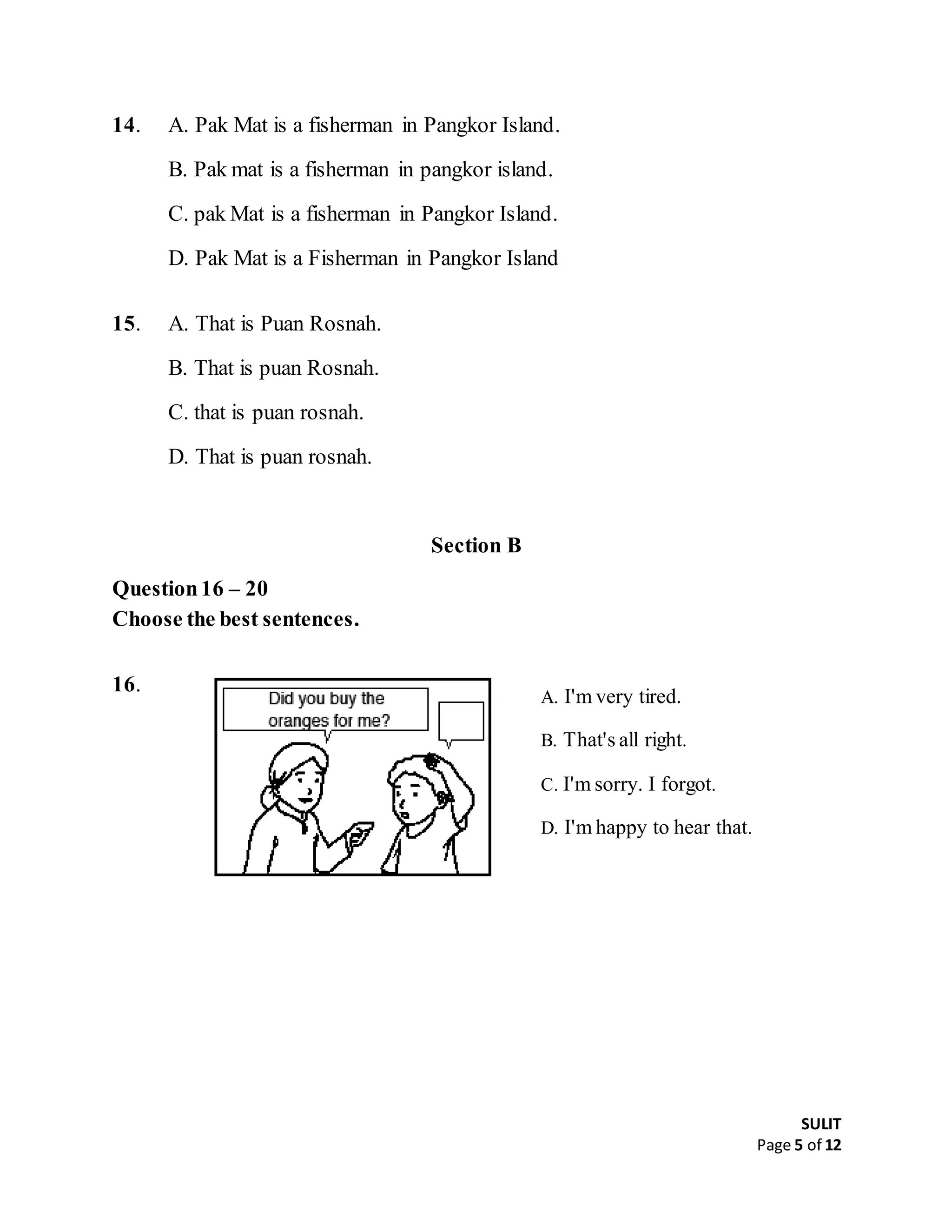 SULIT
Page 5 of 12
14. A. Pak Mat is a fisherman in Pangkor Island.
B. Pak mat is a fisherman in pangkor island.
C. pak Mat is a fisherman in Pangkor Island.
D. Pak Mat is a Fisherman in Pangkor Island
15. A. That is Puan Rosnah.
B. That is puan Rosnah.
C. that is puan rosnah.
D. That is puan rosnah.
Section B
Question16 – 20
Choose the best sentences.
16.
A. I'm very tired.
B. That's all right.
C. I'm sorry. I forgot.
D. I'm happy to hear that.
 