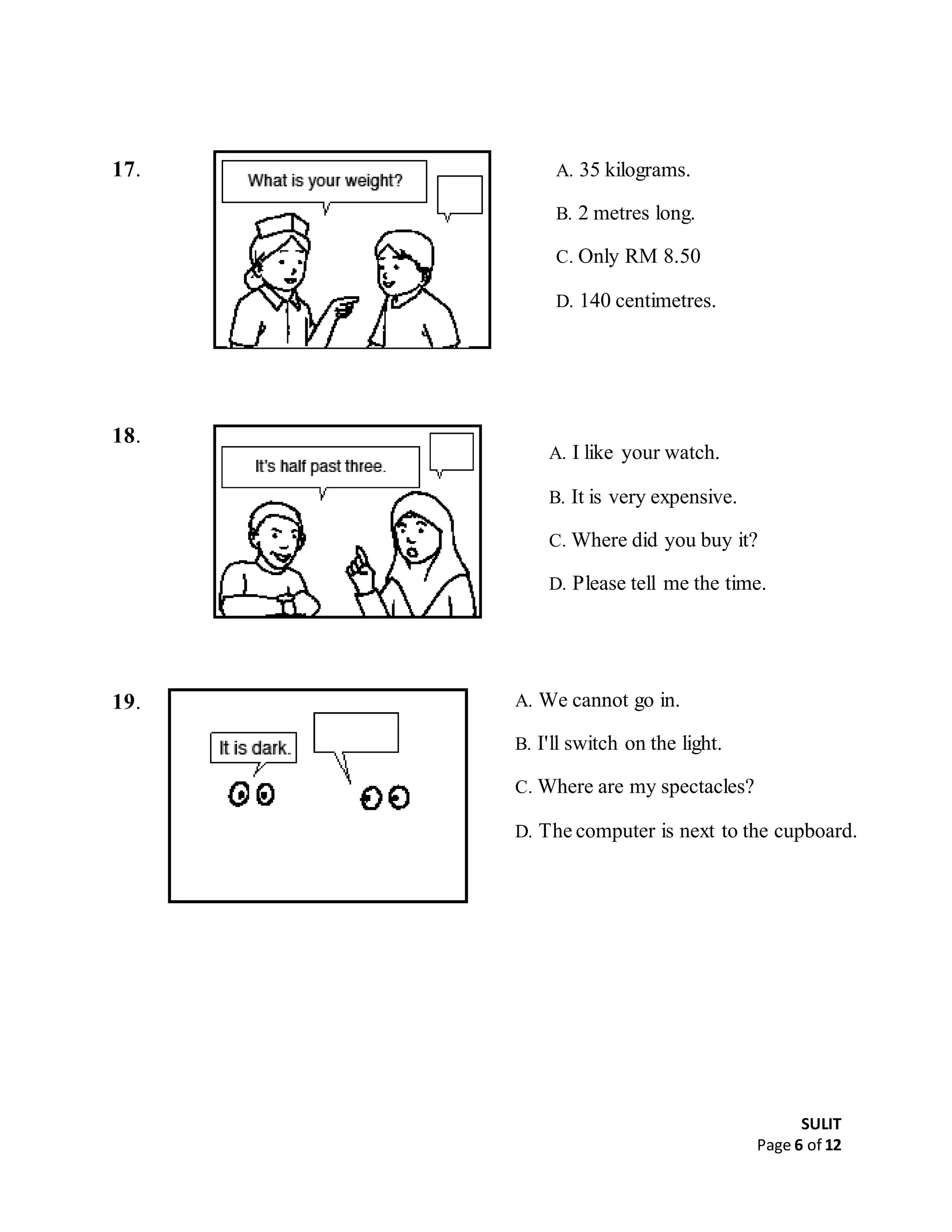 SULIT
Page 6 of 12
17.
18.
19.
A. 35 kilograms.
B. 2 metres long.
C. Only RM 8.50
D. 140 centimetres.
A. I like your watch.
B. It is very expensive.
C. Where did you buy it?
D. Please tell me the time.
A. We cannot go in.
B. I'll switch on the light.
C. Where are my spectacles?
D. The computer is next to the cupboard.
 
